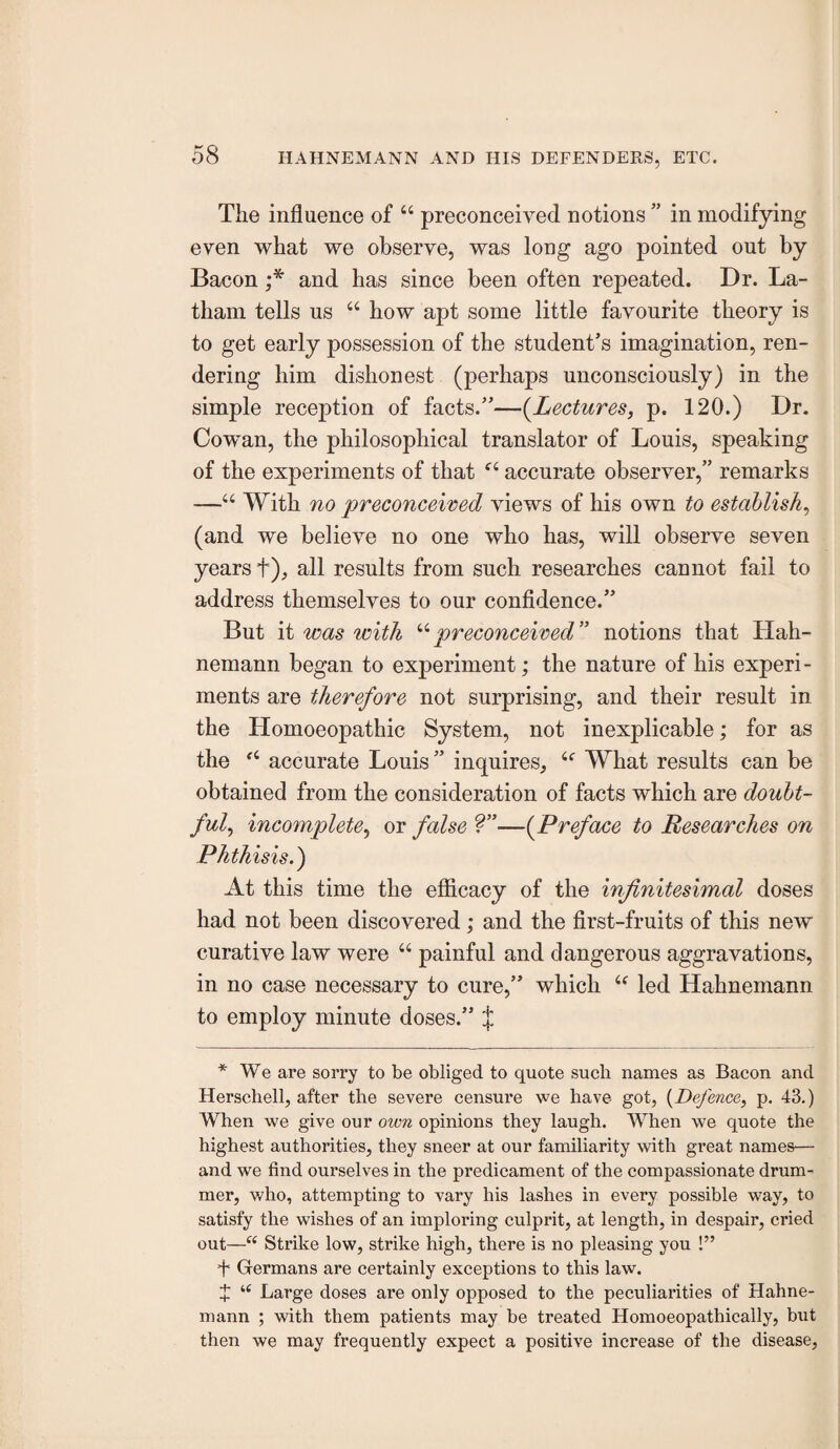 The influence of “ preconceived notions ” in modifying even what we observe, was long ago pointed out by Bacon and has since been often repeated. Dr. La¬ tham tells us “ how apt some little favourite theory is to get early possession of the student’s imagination, ren¬ dering him dishonest (perhaps unconsciously) in the simple reception of facts.”—(^Lectures, p. 120.) Dr. Cowan, the philosophical translator of Louis, speaking of the experiments of that “ accurate observer,” remarks —“ With no preconceived views of his own to establish^ (and we believe no one who has, will observe seven years f), all results from such researches cannot fail to address themselves to our confldence.” But it was with ^^preconceived” notions that Hah¬ nemann began to experiment; the nature of his experi¬ ments are therefore not surprising, and their result in the Homoeopathic System, not inexplicable; for as the accurate Louis” inquires,, What results can be obtained from the consideration of facts which are doubt¬ ful^ incomplete^ or false —(Preface to Researches on Phthisis.) At this time the efficacy of the infinitesimal doses had not been discovered; and the first-fruits of this new curative law were “ painful and dangerous aggravations, in no case necessary to cure,” which “ led Hahnemann to employ minute doses.” J * We are sorry to be obliged to quote such names as Bacon and Herschell, after the severe censui’e we have got, {Defence, p. 43.) When we give our own opinions they laugh. When we quote the highest authorities, they sneer at our familiarity with great names— and we find ourselves in the predicament of the compassionate drum¬ mer, who, attempting to vary his lashes in every possible way, to satisfy the wishes of an imploring culprit, at length, in despair, cried out—“ Strike low, strike high, there is no pleasing you !” + Germans are certainly exceptions to this law. X “ Large doses are only opposed to the peculiarities of Hahne¬ mann ; with them patients may be treated Homoeopathically, but then we may frequently expect a positive increase of the disease.