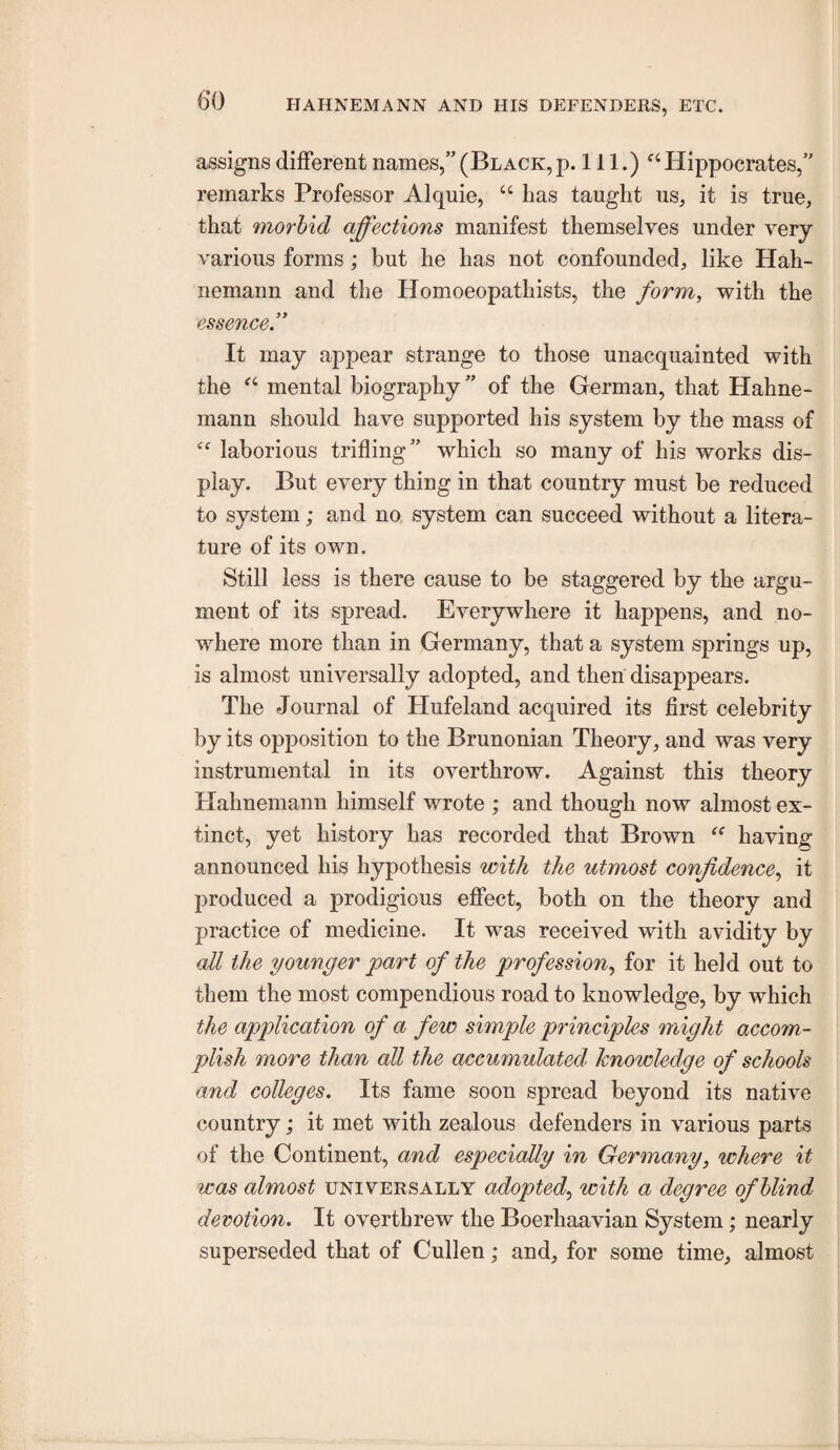 assigns different names,”(Black,p. 111.) ^‘Hippocrates,” remarks Professor Alquie, “ has taught us, it is true, that morbid affections manifest themselyes under very various forms; but he has not confounded, like Hah¬ nemann and the Honioeopathists, the form, with the essence” It may appear strange to those unacquainted with the mental biography” of the German, that Hahne¬ mann should have supported his system by the mass of laborious trifling” which so many of his works dis¬ play. But every thing in that country must be reduced to system; and no system can succeed without a litera¬ ture of its own. Still less is there cause to be staggered by the argu¬ ment of its spread. Everywhere it happens, and no¬ where more than in Germany, that a system springs up, is almost universally adopted, and then disappears. The Journal of Hufeland acquired its first celebrity by its opposition to the Brunonian Theory, and was very instrumental in its overthrow. Against this theory Hahnemann himself wrote ; and though now almost ex¬ tinct, yet history has recorded that Brown ‘‘ having announced his hypothesis with the utmost confidence, it produced a prodigious effect, both on the theory and practice of medicine. It was received with avidity by all the younger part of the profession, for it held out to them the most compendious road to knowledge, by which the application of a few simple principles might accom¬ plish more than all the accumulated knowledge of schools and colleges. Its fame soon spread beyond its native country; it met with zealous defenders in various parts of the Continent, and especially in Germany, where it was almost universally adopted, with a degree of blind devotion. It overthrew the Boerhaavian System; nearly superseded that of Cullen; and, for some time, almost