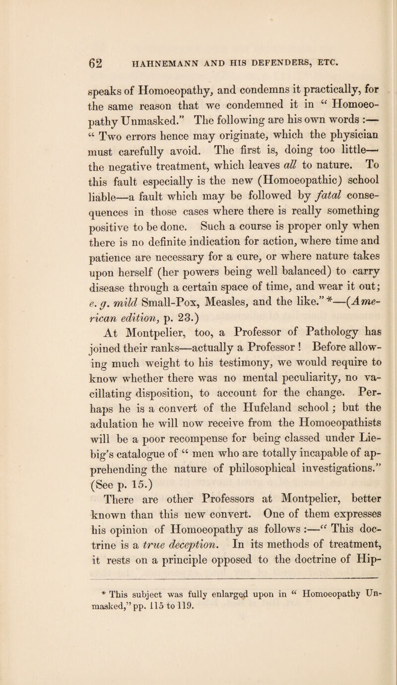 speaks of Homoeopathy, and condemns it practically, for the same reason that we condemned it in Homoeo¬ pathy Unmasked.” The following are his own words :— “ Two errors hence may originate, which the physician must carefully avoid. The first is, doing too little— the negative treatment, which leaves all to nature. To this fault especially is the new (Homoeopathic) school liable—a fault which may be followed by fatal conse¬ quences in those cases where there is really something positive to be done. Such a course is proper only when there is no definite indication for action, where time and patience are necessary for a cure, or where nature takes upon herself (her powers being well balanced) to carry disease through a certain space of time, and wear it out; e.g. mild Small-Pox, Measles, and the like.”*—{Ame¬ rican edition, p. 28.) At Montpelier, too, a Professor of Pathology has joined their ranks—actually a Professor ! Before allow¬ ing much weight to his testimony, we would require to know whether there was no mental peculiarity, no va¬ cillating disposition, to account for the change. Per¬ haps he is a convert of the Hufeland school; but the adulation he will now receive from the Homoeopathists will be a poor recompense for being classed under Lie¬ big’s catalogue of “ men who are totally incapable of ap¬ prehending the nature of philosophical investigations.” (See p. 15.) There are other Professors at Montpelier, better known than this new convert. One of them expresses his opinion of Homoeopathy as follows :—This doc¬ trine is a true deception. In its methods of treatment, it rests on a principle opposed to the doctrine of Hip- * This subject was fully enlarged upon in ‘‘ Homoeopathy Un' masked,” pp. 115 to 119.