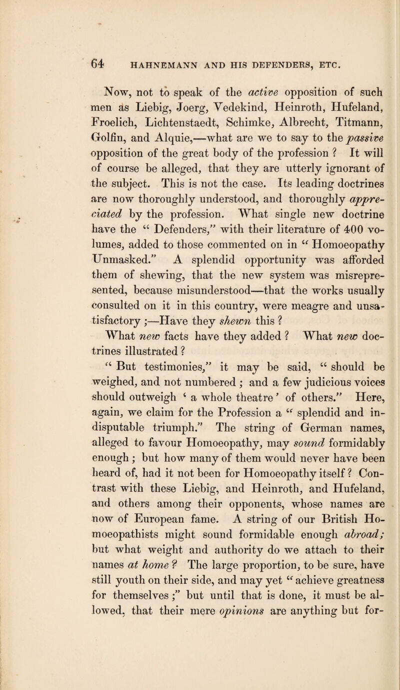 Now, not to speak of the active opposition of such men as Liebig, Joerg, Yedekind, Heinroth, Hufeland, Froelich, Lichtenstaedt, Schimke, Albrecht, Titmann, Golfin, and Alquie,—what are we to say to the passive opposition of the great body of the profession ? It will of course be alleged, that they are utterly ignorant of the subject. This is not the case. Its leading doctrines are now thoroughly understood, and thoroughly appre¬ ciated by the profession. What single new doctrine have the ‘‘ Defenders,” with their literature of 400 vo¬ lumes, added to those commented on in Homoeopathy Unmasked.” A splendid opportunity was afforded them of shewing, that the new system was misrepre¬ sented, because misunderstood—that the works usually consulted on it in this country, were meagre and unsa¬ tisfactory ;—Plave they shewn this ? What new facts have they added ? What new doc¬ trines illustrated ? But testimonies,” it may be said, “ should be weighed, and not numbered ; and a few judicious voices should outweigh ‘ a whole theatre ’ of others.” Here, again, we claim for the Profession a splendid and in¬ disputable triumph.” The string of German names, alleged to favour Homoeopathy, may sound formidably enough ; but how many of them would never have been heard of, had it not been for Homoeopathy itself ? Con¬ trast with these Liebig, and Heinroth, and Hufeland, and others among their opponents, whose names are now of European fame. A string of our British Ho¬ rn oeopathists might sound formidable enough abroad; but what weight and authority do we attach to their names at home The large proportion, to be sure, have still youth on their side, and may yet “ achieve greatness for themselves;” but until that is done, it must be al¬ lowed, that their mere opinions are anything but for-