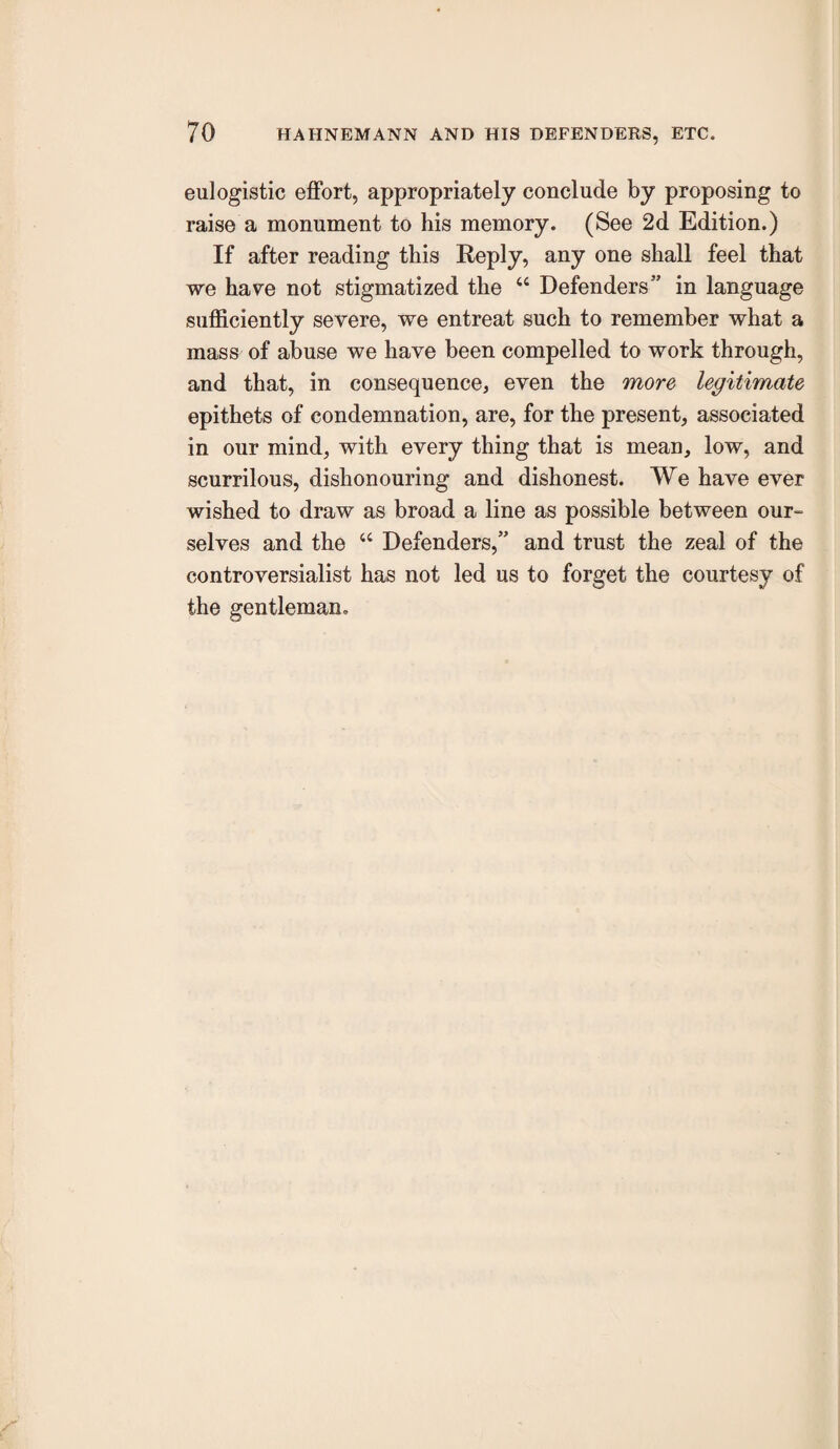eulogistic effort, appropriately conclude by proposing to raise a monument to his memory. (See 2d Edition.) If after reading this Reply, any one shall feel that we have not stigmatized the “ Defenders” in language sufficiently severe, we entreat such to remember what a mass of abuse we have been compelled to work through, and that, in consequence, even the more legitimate epithets of condemnation, are, for the present, associated in our mind, with every thing that is mean, low, and scurrilous, dishonouring and dishonest. We have ever wished to draw as broad a line as possible between our- selves and the “ Defenders,” and trust the zeal of the controversialist has not led us to forget the courtesy of the gentleman.