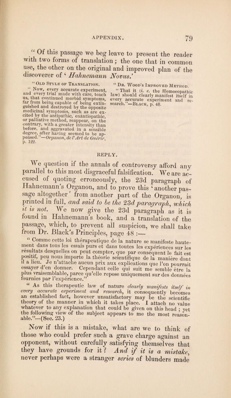 Of this passage we beg leave to present the reader with two forms of translation; the one that in common use, the other on the original and improved plan of the discoverer of ‘ Hahnemann Novus.’ “ Old Style of Translation. Now, every accurate experiment, and every trial made with care, teach us, that continued morbid symptoms, tar from being capable of being extin¬ guished and destroyed by the opposite medicinal symptoms, such as are ex¬ cited by the antipathic, enantiopathic, or palliative method, reappear, on the contrary, with a greater intensity than before, and aggravated in a sensible degree, after having seemed to be ap¬ peased.”—de I'Art de Guerir, p. 122. “ Dr. Wood’s Improved Method. “ That it (*. e. the Homoeopathic law) should clearly manifest itself in every accurate experiment and re¬ search.”—Black, p. 48. REPLY. We question if the annals of controversy afford any parallel to this most disgraceful falsification. We are ac¬ cused of quoting erroneously, the 23d paragraph of Hahnemann’s Organon, and to prove this ‘ another pas¬ sage altogether ’ from another part of the Organon, is printed in full, and said to be the 23dparagraph^ which it is not. We now give the 23d paragraph as it is found in Hahnemann’s book, and a translation of the passage, which, to prevent all suspicion, we shall take from Dr. Black’s Principles, page 48 :— Comme cette loi therapeutique de la nature se manifeste haute- ment dans tous les essais purs et dans toutes les experiences sur les resultats desquelles on pent compter, que par consequent le fait est positit, peu nous importe la theorie scientifique de la maniere dont il a lieu. Je n’attache aucun prix aux explieations que I’on pourrait essayer d’en donner. Cependant celle qui suit me semble etre la plus yraisemblable, parce qu’elle repose uniquement sur des donnees tournies par Texperience.” As this therapeutic law of nature clearly manifests itself in every accurate experiment and research, it consequently becomes an established fact, however unsatisfactory may be the scientific theory of the manner in whieh it takes place. I attach no value whatever to any explanation that could be given on this head • yet the following view of the subject appears to me the most reason¬ able.”—(Sec. 23.) Now if this is a mistake, what are we to think of those who could prefer such a grave charge against an opponent, without carefully satisfying themselves that they have grounds for it ? And if it is a mistake, never perhaps were a stranger series of blunders made