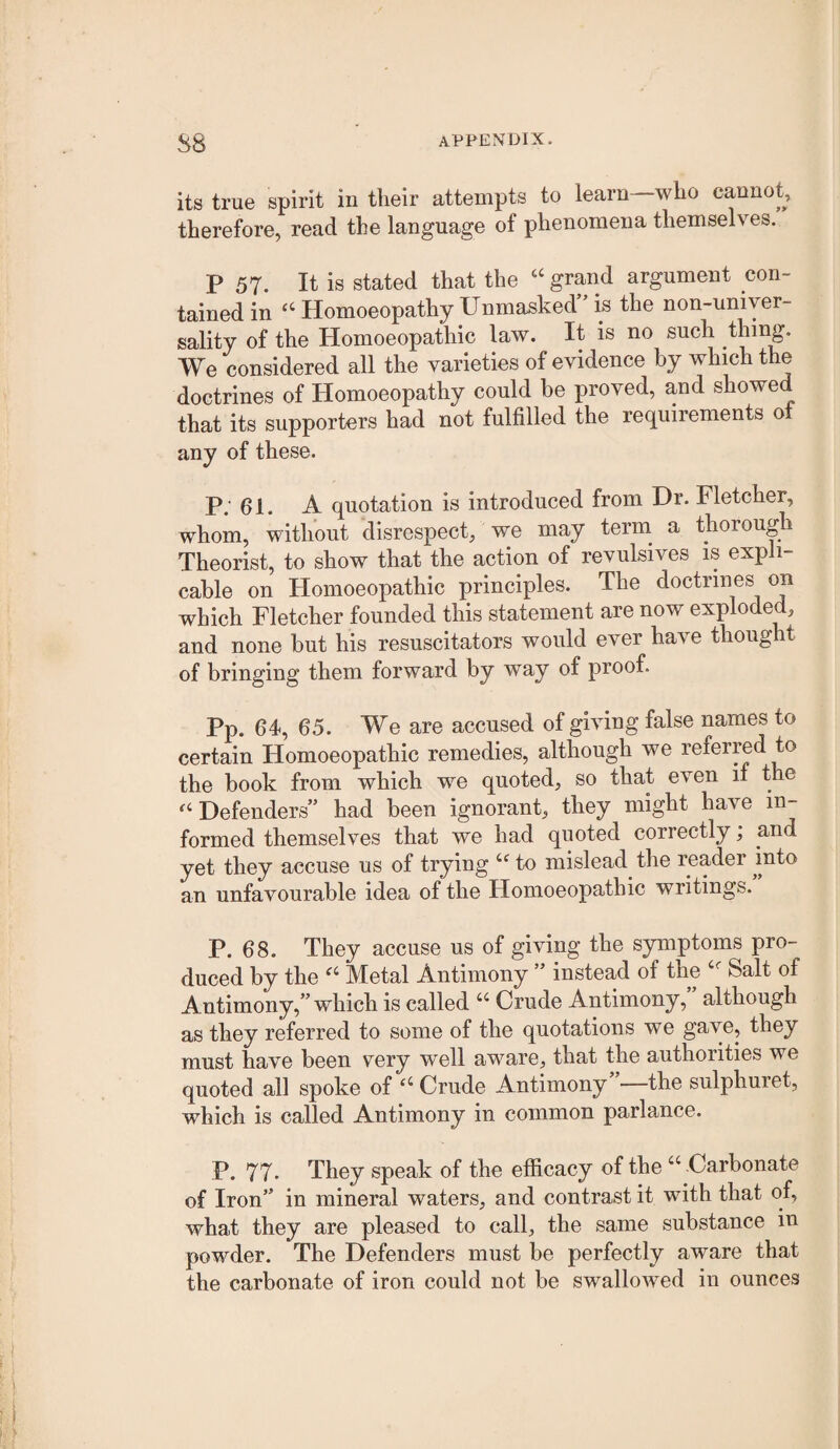 its true spirit in their attempts to learn—who cannot, therefore, read the language of phenomena themselves. P 57. It is stated that the ‘‘ grand argument con¬ tained in ‘‘HomoeopathyUnmasked’’is the non-uniyer- sality of the Homoeopathic law. It is no such thing. We considered all the varieties of evidence by which the doctrines of Homoeopathy could be proved, and showed that its supporters had not fulfilled the requirements ot any of these. P; 61. A quotation is introduced from Dr. Fletcher, whom, without disrespect, we may terni a thorough Theorist, to show that the action of revulsives is expli¬ cable on Homoeopathic principles. The doctrines on which Fletcher founded this statement are now exploded, and none but his resuscitators would ever have thought of bringing them forward by way of proof. Pp. 64, 65. We are accused of giving false names to certain Homoeopathic remedies, although we referred to the book from which we quoted, so that even if the “Defenders” had been ignorant, they might have in¬ formed themselves that we had quoted correctly; and yet they accuse us of trying “ to mislead the reader into an unfavourable idea of the Homoeopathic writings. P. 68. They accuse us of giving the symptoms pro¬ duced by the “ Metal Antimony ” instead of the “ Salt of Antimony,” which is called “ Crude Antimony, although as they referred to some of the quotations we gave, they must have been very well aware, that the authorities we quoted all spoke of “ Crude Antimony”—the sulphuret, which is called Antimony in common parlance. P. 77. They speak of the efficacy of the “ Carbonate of Iron” in mineral waters, and contrast it with that of, what they are pleased to call, the same substance in powder. The Defenders must be perfectly aware that the carbonate of iron could not be swallowed in ounces