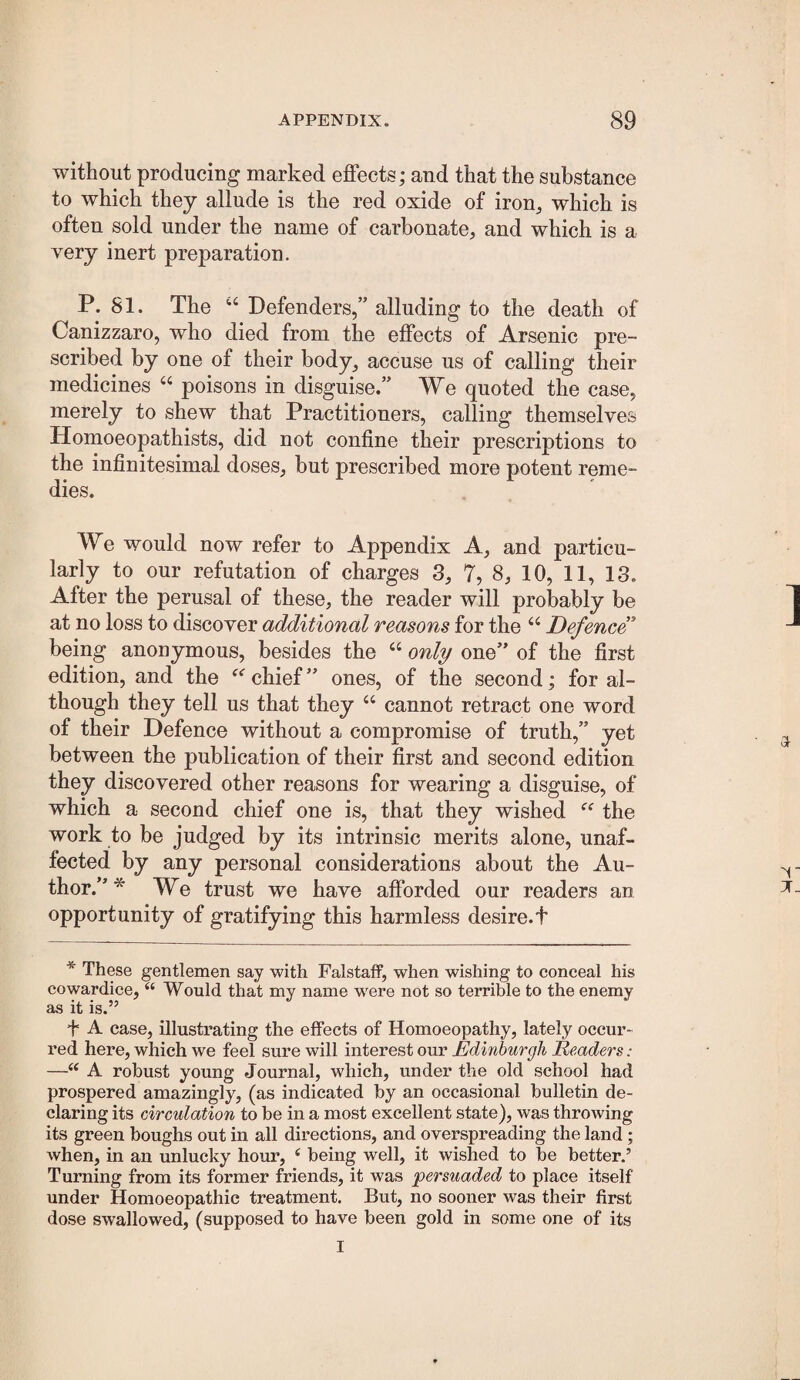 without producing marked effects; and that the substance to which they allude is the red oxide of iron^ which is often sold under the name of carbonate, and which is a very inert preparation. P. 81. The Defenders,” alluding to the death of Canizzaro, who died from the effects of Arsenic pre¬ scribed by one of their body, accuse us of calling their medicines ‘‘ poisons in disguise.” We quoted the case, merely to shew that Practitioners, calling themselves Homoeopathists, did not confine their prescriptions to the infinitesimal doses, but prescribed more potent reme¬ dies. We would now refer to Appendix A, and particu¬ larly to our refutation of charges 3, 7, 8, 10, 11, 13. After the perusal of these, the reader will probably be at no loss to discover additional reasons for the “ Defence being anonymous, besides the “ only one” of the first edition, and the chief ” ones, of the second; for al¬ though they tell us that they “ cannot retract one word of their Defence without a compromise of truth,” yet between the publication of their first and second edition they discovered other reasons for wearing a disguise, of which a second chief one is, that they wished the work to be judged by its intrinsic merits alone, unaf¬ fected by any personal considerations about the Au¬ thor.”* We trust we have afforded our readers an opportunity of gratifying this harmless desire.t * These gentlemen say with Falstaff, when wishing to conceal his cowardice, “ Would that my name w^ere not so terrible to the enemy as it is.” f A case, illustrating the effects of Homoeopathy, lately occur¬ red here, which we feel sure will interest our Edinburgh Readers: —“ A robust young Journal, which, under the old school had prospered amazingly, (as indicated by an occasional bulletin de¬ claring its circulation to be in a most excellent state), was throwing its green boughs out in all directions, and overspreading the land; when, in an unlucky hour, ‘ being well, it wished to be better.’ Turning from its former friends, it was persuaded to place itself under Homoeopathic treatment. But, no sooner was their first dose swallowed, (supposed to have been gold in some one of its I