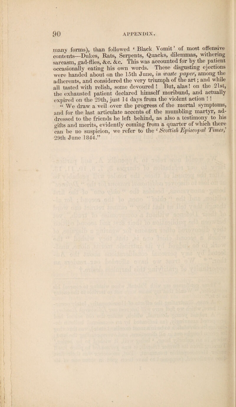 many forms), than followed ‘ Black Vomit’ of most offensive contents—Dukes, Rats, Serpents, Quacks, dilemmas, withering sarcasm, gad-flies, &c. &c. This was accounted for hy the patient occasionally eating his own words. These disgusting ejections were handed about on the 15th June, in waste paper, among the adherents, and considered the very triumph of the art; and while all tasted with relish, some devoured ! But, alas! on the 2lst, the exhausted patient declared himself moribund, and actually expired on the 29th, just 14 days from the violent action ! ! “We draw a veil over the progress of the mortal symptoms, and for the last articulate accents of the mumbling martyr, ad¬ dressed to the friends he left behind, as also a testimony to his gifts and merits, evidently coming from a quarter of which there can be no suspicion, we refer to the ‘ Scottish Episcopal Times,’ 29th June 1844.”