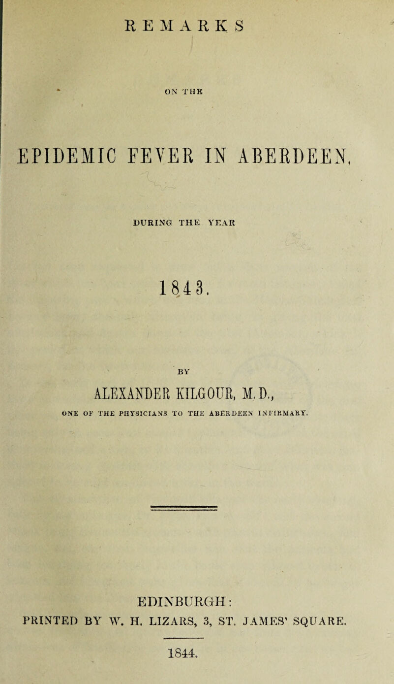 R E M A R K S ON THE EPIDEMIC FEVER IN ABERDEEN, DURING THE YEAR 1 843. BY ALEXANDER KILG0T.TR, M.D., ONE OF THE PHYSICIANS TO THE ABERDEEN INFIRMARY. EDINBURGH: PRINTED BY W. H. LIZARS, 3, ST. JAMES’ SQUARE. 1844.