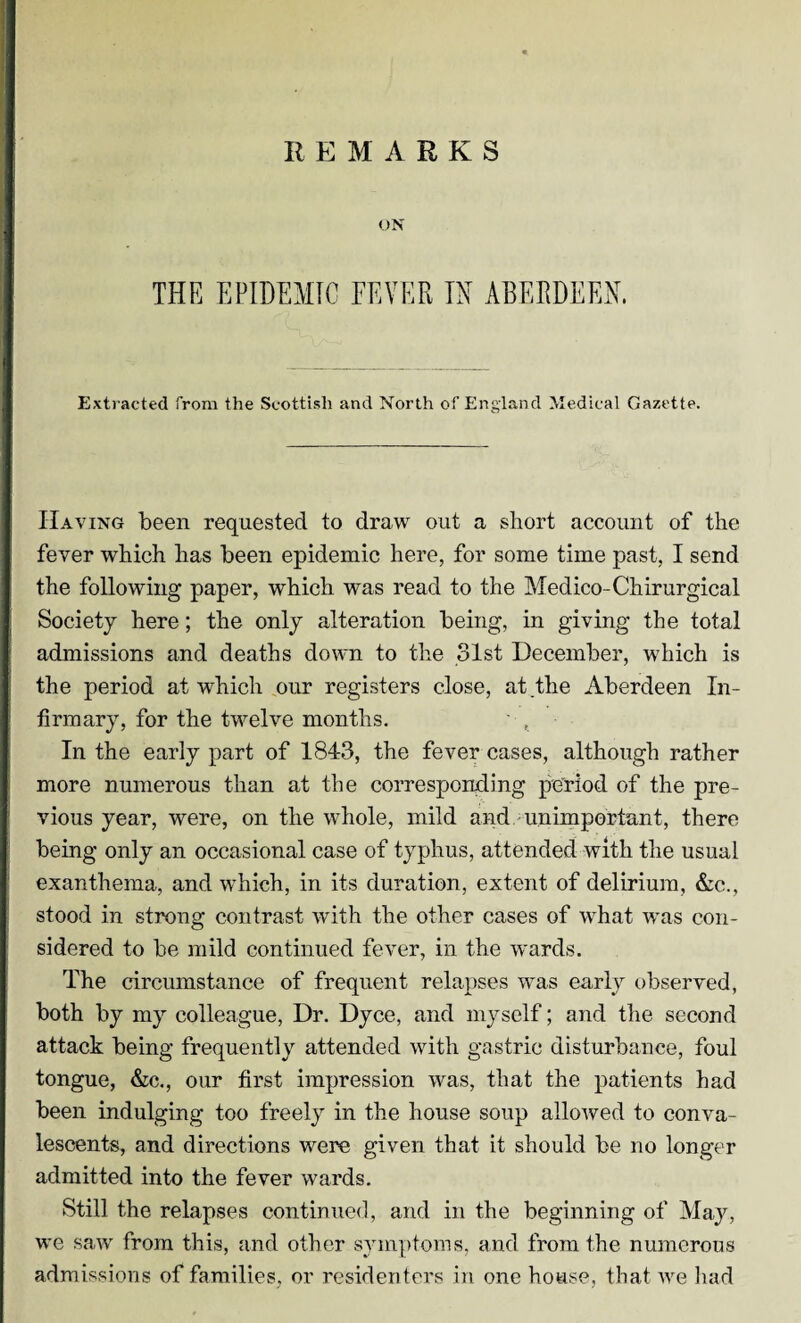 REMARKS ON THE EPIDEMIC FEVER IN ABERDEEN. Extracted from the Scottish and North of England Medical Gazette. Having been requested to draw out a short account of the fever which has been epidemic here, for some time past, I send the following paper, which was read to the Medico-Chirurgical Society here; the only alteration being, in giving the total admissions and deaths down to the 31st December, which is the period at which our registers close, at the Aberdeen In¬ firmary, for the twelve months. In the early part of 1843, the fever cases, although rather more numerous than at the corresponding period of the pre¬ vious year, were, on the whole, mild and unimportant, there being only an occasional case of typhus, attended with the usual exanthema, and which, in its duration, extent of delirium, Ac., stood in strong contrast with the other cases of what was con¬ sidered to be mild continued fever, in the wards. The circumstance of frequent relapses was early observed, both by my colleague, Dr. Dyce, and myself; and the second attack being frequently attended with gastric disturbance, foul tongue, &c., our first impression was, that the patients had been indulging too freely in the house soup allowed to conva¬ lescents, and directions were given that it should be no longer admitted into the fever wards. Still the relapses continued, and in the beginning of May, wc saw from this, and other symptoms, and from the numerous admissions of families, or residenters in one house, that we had