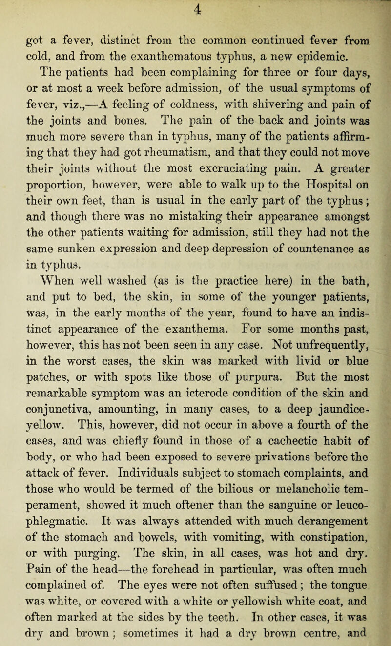 got a fever, distinct from the common continued fever from cold, and from the exanthematous typhus, a new epidemic. The patients had been complaining for three or four days, or at most a week before admission, of the usual symptoms of fever, viz.,—A feeling of coldness, with shivering and pain of the joints and bones. The pain of the back and joints was much more severe than in typhus, many of the patients affirm¬ ing that they had got rheumatism, and that they could not move their joints without the most excruciating pain. A greater proportion, however, were able to walk up to the Hospital on their own feet, than is usual in the early part of the typhus ; and though there was no mistaking their appearance amongst the other patients waiting for admission, still they had not the same sunken expression and deep depression of countenance as in typhus. When well washed (as is the practice here) in the bath, and put to bed, the skin, in some of the younger patients, was, in the early months of the year, found to have an indis¬ tinct appearance of the exanthema. For some months past, however, this has not been seen in any case. Not unfrequently, in the worst cases, the skin was marked with livid or blue patches, or with spots like those of purpura. But the most remarkable symptom was an icterode condition of the skin and conjunctiva, amounting, in many cases, to a deep jaundice- yellow. This, however, did not occur in above a fourth of the cases, and was chiefly found in those of a cachectic habit of body, or who had been exposed to severe privations before the attack of fever. Individuals subject to stomach complaints, and those who would be termed of the bilious or melancholic tem¬ perament, showed it much oftener than the sanguine or leuco- phlegmatic. It was always attended with much derangement of the stomach and bowels, with vomiting, with constipation, or with purging. The skin, in all cases, was hot and dry. Pain of the head—the forehead in particular, was often much complained of. The eyes were not often suffused; the tongue was white, or covered with a white or yellowish white coat, and often marked at the sides by the teeth. In other cases, it was dry and brown ; sometimes it had a dry brown centre, and