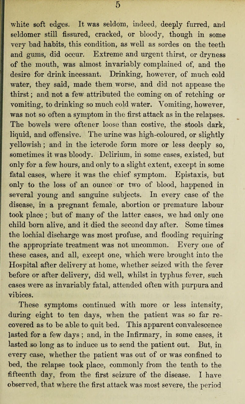 white soft edges. It was seldom, indeed, deeply furred, and seldomer still fissured, cracked, or bloody, though in some very bad habits, this condition, as well as sordes on the teeth and gums, did occur. Extreme and urgent thirst, or dryness of the mouth, was almost invariably complained of, and the desire for drink incessant. Drinking, however, of much cold water, they said, made them worse, and did not appease the thirst; and not a few attributed the coming on of retching or vomiting, to drinking so much cold water. Vomiting, however, was not so often a symptom in the first attack as in the relapses. The bowels were oftener loose than costive, the stools dark, liquid, and offensive. The urine was high-coloured, or slightly yellowish; and in the icterode form more or less deeply so, sometimes it was bloody. Delirium, in some cases, existed, but only for a few hours, and only to a slight extent, except in some fatal cases, where it was the chief symptom. Epistaxis, but only to the loss of an ounce or two of blood, happened in several young and sanguine subjects. In every case of the disease, in a pregnant female, abortion or premature labour took place ; but of many of the latter cases, we had only one child born alive, and it died the second day after. Some times the lochial discharge was most profuse, and flooding requiring the appropriate treatment was not uncommon. Every one of these cases, and all, except one, which were brought into the Hospital after delivery at home, whether seized with the fever before or after delivery, did well, whilst in typhus fever, such cases were as invariably fatal, attended often with purpura and vibices. These symptoms continued with more or less intensity, during eight to ten days, when the patient was so far re¬ covered as to be able to quit bed. This apparent convalescence lasted for a few days ; and, in the Infirmary, in some cases, it lasted so long as to induce us to send the patient out. But, in every case, whether the patient was out of or was confined to bed, the relapse took place, commonly from the tenth to the fifteenth day, from the first seizure of the disease. I have observed, that where the first attack was most severe, the period