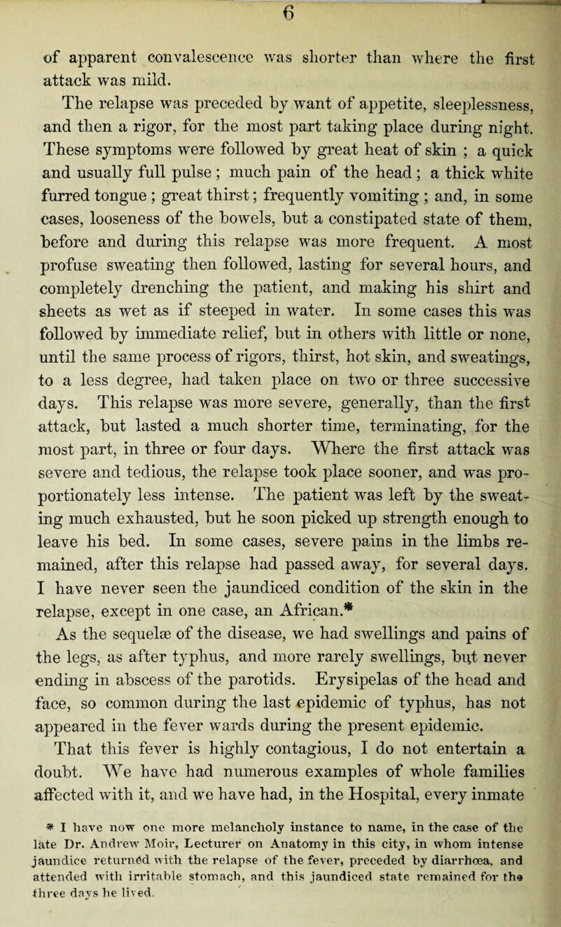 of apparent convalescence was shorter than where the first attack was mild. The relapse was preceded by want of appetite, sleeplessness, and then a rigor, for the most part taking place during night. These symptoms were followed by great heat of skin ; a quick and usually full pulse ; much pain of the head ; a thick white furred tongue ; great thirst; frequently vomiting ; and, in some cases, looseness of the bowels, but a constipated state of them, before and during this relapse was more frequent. A most profuse sweating then followed, lasting for several hours, and completely drenching the patient, and making his shirt and sheets as wet as if steeped in water. In some cases this was followed by immediate relief, but in others with little or none, until the same process of rigors, thirst, hot skin, and sweatings, to a less degree, had taken place on two or three successive days. This relapse was more severe, generally, than the first attack, but lasted a much shorter time, terminating, for the most part, in three or four days. Where the first attack was severe and tedious, the relapse took place sooner, and was pro¬ portionately less intense. The patient was left by the sweat¬ ing much exhausted, but he soon picked up strength enough to leave his bed. In some cases, severe pains in the limbs re¬ mained, after this relapse had passed away, for several days. I have never seen the jaundiced condition of the skin in the relapse, except in one case, an African* As the sequelm of the disease, we had swellings and pains of the legs, as after typhus, and more rarely swellings, but never ending in abscess of the parotids. Erysipelas of the head and face, so common during the last epidemic of typhus, has not appeared in the fever wards during the present epidemic. That this fever is highly contagious, I do not entertain a doubt. We have had numerous examples of whole families affected with it, and we have had, in the Hospital, every inmate * I have now one more melancholy instance to name, in the case of the late Dr. Andrew Moir, Lecturer on Anatomy in this city, in whom intense jaundice returned with the relapse of the fever, preceded by diarrhoea, and attended with irritable stomach, and this jaundiced state i*emained for the three days he lived.