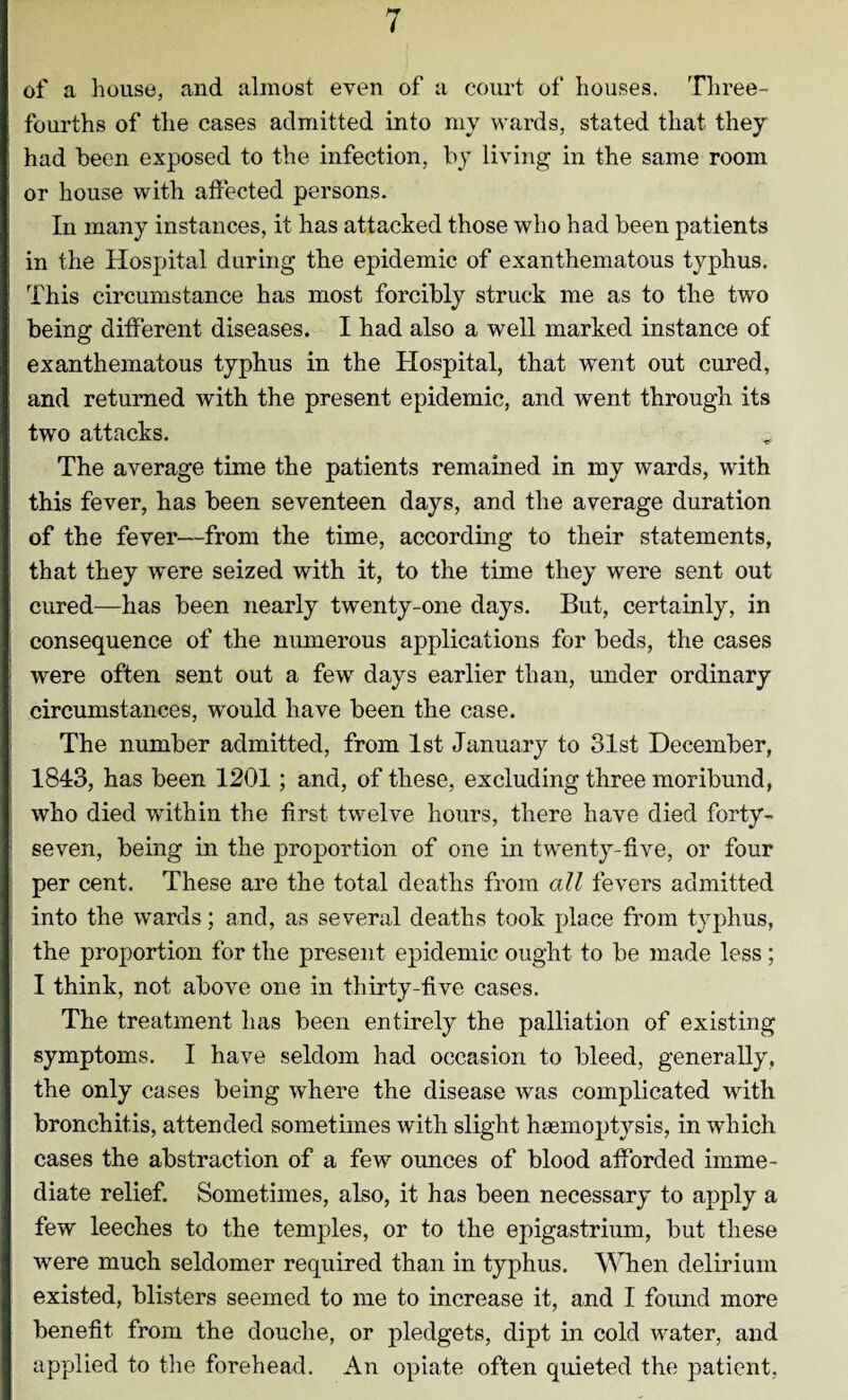 of a house, and almost even of a court of houses. Three- fourths of the cases admitted into my wards, stated that they had been exposed to the infection, by living in the same room or house with affected persons. In many instances, it has attacked those who had been patients in the Hospital during the epidemic of exanthematous typhus. This circumstance has most forcibly struck me as to the two being different diseases. I had also a well marked instance of exanthematous typhus in the Hospital, that went out cured, and returned with the present epidemic, and went through its two attacks. The average time the patients remained in my wards, with this fever, has been seventeen days, and the average duration of the fever—from the time, according to their statements, that they were seized with it, to the time they were sent out cured—has been nearly twenty-one days. But, certainly, in consequence of the numerous applications for beds, the cases were often sent out a few days earlier than, under ordinary circumstances, would have been the case. The number admitted, from 1st January to 31st December, 1843, has been 1201; and, of these, excluding three moribund, who died within the first twelve hours, there have died forty- seven, being in the proportion of one in twenty-five, or four per cent. These are the total deaths from all fevers admitted into the wards; and, as several deaths took place from typhus, the proportion for the present epidemic ought to be made less; I think, not above one in thirty-five cases. The treatment has been entirely the palliation of existing symptoms. I have seldom had occasion to bleed, generally, the only cases being where the disease was complicated with bronchitis, attended sometimes with slight haemoptysis, in which cases the abstraction of a few ounces of blood afforded imme¬ diate relief. Sometimes, also, it has been necessary to apply a few leeches to the temples, or to the epigastrium, but these were much seldomer required than in typhus. When delirium existed, blisters seemed to me to increase it, and I found more benefit from the douche, or pledgets, dipt in cold water, and applied to the forehead. An opiate often quieted the patient,