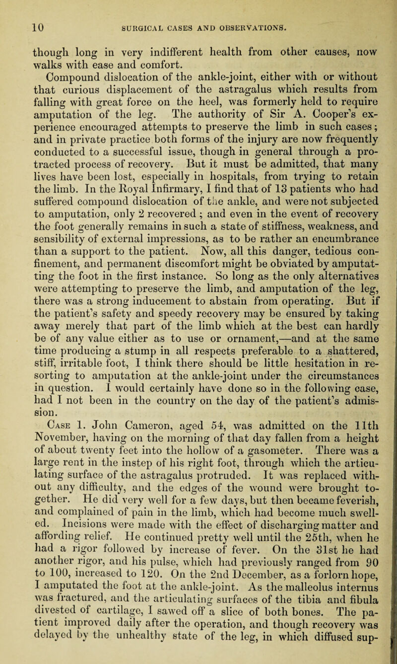 though long in very indifferent health from other causes, now walks with ease and comfort. Compound dislocation of the ankle-joint, either with or without that curious displacement of the astragalus which results from falling with great force on the heel, was formerly held to require amputation of the leg. The authority of Sir A. Cooper's ex¬ perience encouraged attempts to preserve the limb in such cases; and in private practice both forms of the injury are now frequently conducted to a successful issue, though in general through a pro¬ tracted process of recovery. But it must be admitted, that many lives have been lost, especially in hospitals, from trying to retain the limb. In the Royal Infirmary, I find that of 13 patients who had suffered compound dislocation of the ankle, and were not subjected to amputation, only 2 recovered ; and even in the event of recovery the foot generally remains in such a state of stiffness, weakness, and sensibility of external impressions, as to be rather an encumbrance than a support to the patient. Now, all this danger, tedious con¬ finement, and permanent discomfort might be obviated by amputat¬ ing the foot in the first instance. So long as the only alternatives were attempting to preserve the limb, and amputation of the leg, there was a strong inducement to abstain from operating. But if the patient's safety and speedy recovery may be ensured by taking away merely that part of the limb which at the best can hardly be of any value either as to use or ornament,—and at the same time producing a stump in all respects preferable to a shattered, stiff, irritable foot, I think there should be little hesitation in re¬ sorting to amputation at the ankle-joint under the circumstances in question. I would certainly have done so in the following case, had I not been in the country on the day of the patient's admis¬ sion. Case 1. John Cameron, aged 54, was admitted on the 11th November, having on the morning of that day fallen from a height of about twenty feet into the hollow of a gasometer. There was a large rent in the instep of his right foot, through which the articu¬ lating surface of the astragalus protruded. It was replaced with¬ out any difficulty, and the edges of the wound were brought to¬ gether. He did very well for a few days, but then became feverish, and complained of pain in the limb, which had become much swell¬ ed. Incisions were made with the effect of discharging matter and affording relief. He continued pretty well until the 25th, when he had a rigor followed by increase of fever. On the 31st he had another rigor, and his pulse, which had previously ranged from 90 to 100, increased to 120. On the 2nd December, as a forlorn hope, I amputated the foot at the ankle-joint. As the malleolus interims was fractured, and the articulating surfaces of the tibia and fibula divested of cartilage, I sawed off a slice of both bones. The pa¬ tient improved daily after the operation, and though recovery was delayed by the unhealthy state of the leg, in which diffused sup-