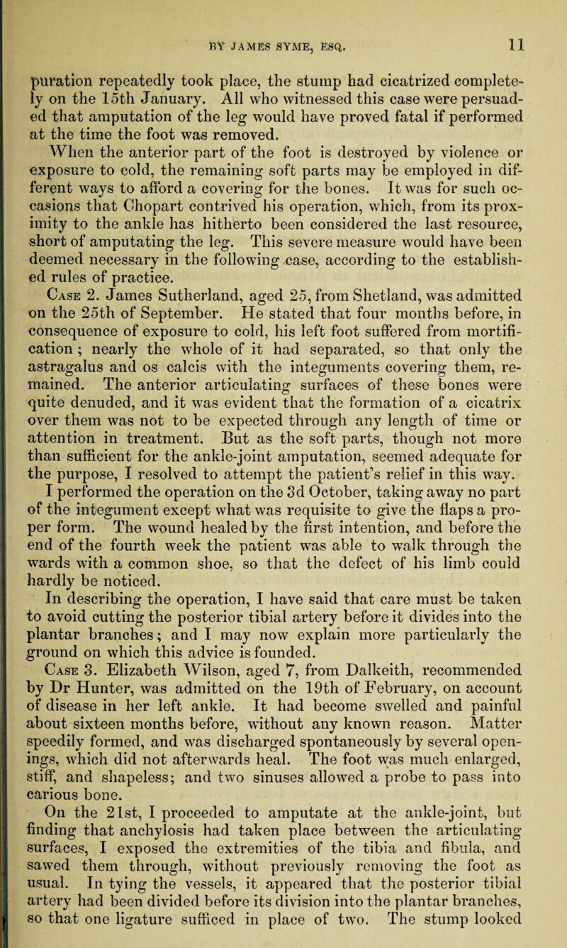 puration repeatedly took place, the stump had cicatrized complete¬ ly on the 15th January. All who witnessed this case were persuad¬ ed that amputation of the leg would have proved fatal if performed at the time the foot was removed. When the anterior part of the foot is destroyed by violence or exposure to cold, the remaining soft parts may be employed in dif¬ ferent ways to afford a covering for the bones. It was for such oc¬ casions that Chopart contrived his operation, which, from its prox¬ imity to the ankle has hitherto been considered the last resource, short of amputating the leg. This severe measure would have been deemed necessary in the following case, according to the establish¬ ed rules of practice. Case 2. James Sutherland, aged 25, from Shetland, was admitted on the 25th of September. He stated that four months before, in consequence of exposure to cold, his left foot suffered from mortifi¬ cation ; nearly the whole of it had separated, so that only the astragalus and os calcis with the integuments covering them, re¬ mained. The anterior articulating surfaces of these bones were quite denuded, and it was evident that the formation of a cicatrix over them was not to be expected through any length of time or attention in treatment. But as the soft parts, though not more than sufficient for the ankle-joint amputation, seemed adequate for the purpose, I resolved to attempt the patient's relief in this way. I performed the operation on the 3d October, taking away no part of the integument except what was requisite to give the flaps a pro¬ per form. The wound healed by the first intention, and before the end of the fourth week the patient was able to wTalk through the wards with a common shoe, so that the defect of his limb could hardly be noticed. In describing the operation, I have said that care must be taken to avoid cutting the posterior tibial artery before it divides into the plantar branches; and I may now explain more particularly the ground on which this advice is founded. Case 3. Elizabeth Wilson, aged 7, from Dalkeith, recommended by Dr Hunter, was admitted on the 19th of February, on account of disease in her left ankle. It had become swelled and painful about sixteen months before, without any known reason. Matter speedily formed, and was discharged spontaneously by several open¬ ings, which did not afterwards heal. The foot was much enlarged, stiff, and shapeless; and two sinuses allowed a probe to pass into carious bone. On the 21st, I proceeded to amputate at the ankle-joint, but finding that anchylosis had taken place between the articulating surfaces, I exposed the extremities of the tibia and fibula, and sawed them through, without previously removing the foot as usual. In tying the vessels, it appeared that the posterior tibial arter}7 had been divided before its division into the plantar branches, so that one ligature sufficed in place of two. The stump looked