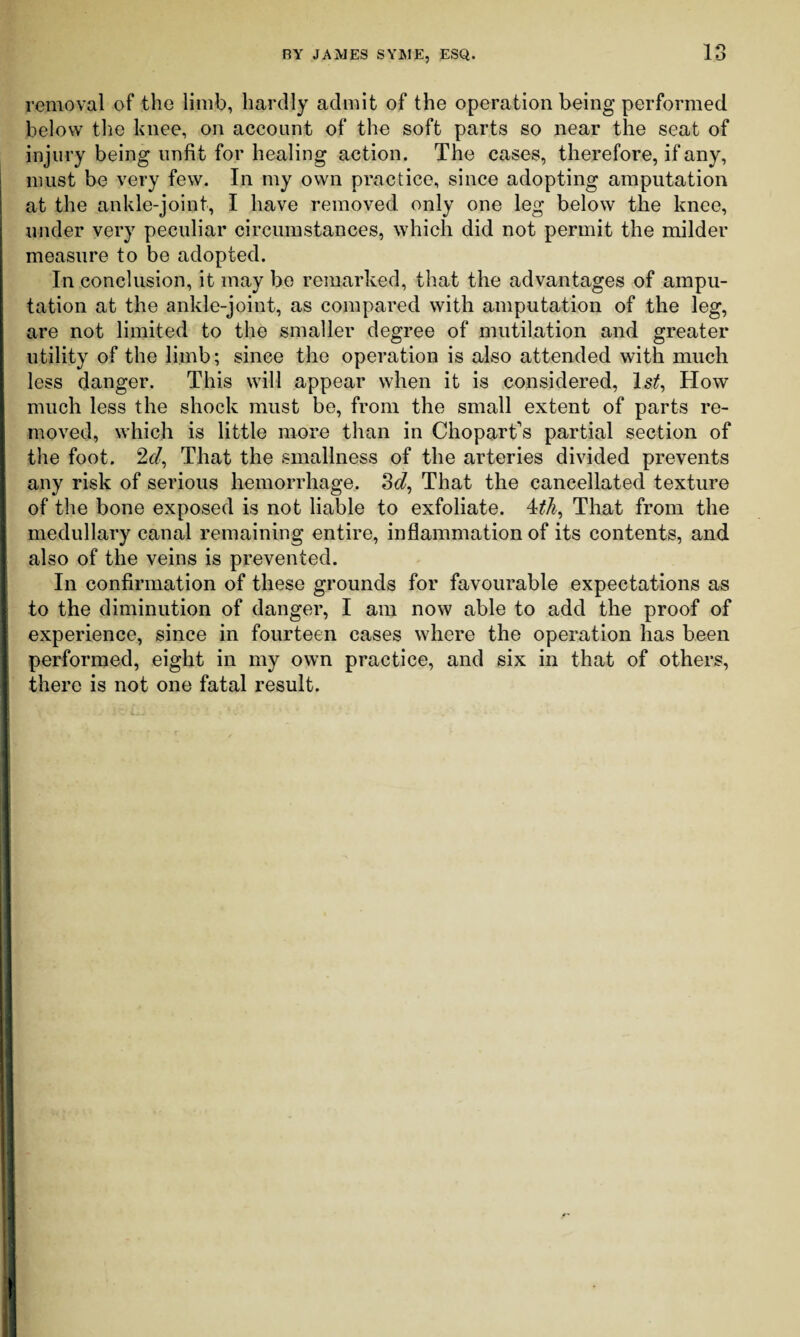removal of the limb, hardly admit of the operation being performed below the knee, on account of the soft parts so near the seat of injury being unfit for healing action. The cases, therefore, if any, must be very few. In my own practice, since adopting amputation at the ankle-joint, I have removed only one leg below the knee, under very peculiar circumstances, which did not permit the milder measure to be adopted. In conclusion, it may be remarked, that the advantages of ampu¬ tation at the ankle-joint, as compared with amputation of the leg, are not limited to the smaller degree of mutilation and greater utility of the limb; since the operation is also attended with much less danger. This will appear when it is considered, Is/, How much less the shock must be, from the small extent of parts re¬ moved, which is little more than in ChoparTs partial section of the foot. 2e/, That the smallness of the arteries divided prevents any risk of serious hemorrhage. 3c?, That the cancellated texture of the bone exposed is not liable to exfoliate. 4/A, That from the medullary canal remaining entire, inflammation of its contents, and I also of the veins is prevented. In confirmation of these grounds for favourable expectations as to the diminution of danger, I am now able to add the proof of experience, since in fourteen cases where the operation has been performed, eight in my own practice, and six in that of others, there is not one fatal result. I ! i I