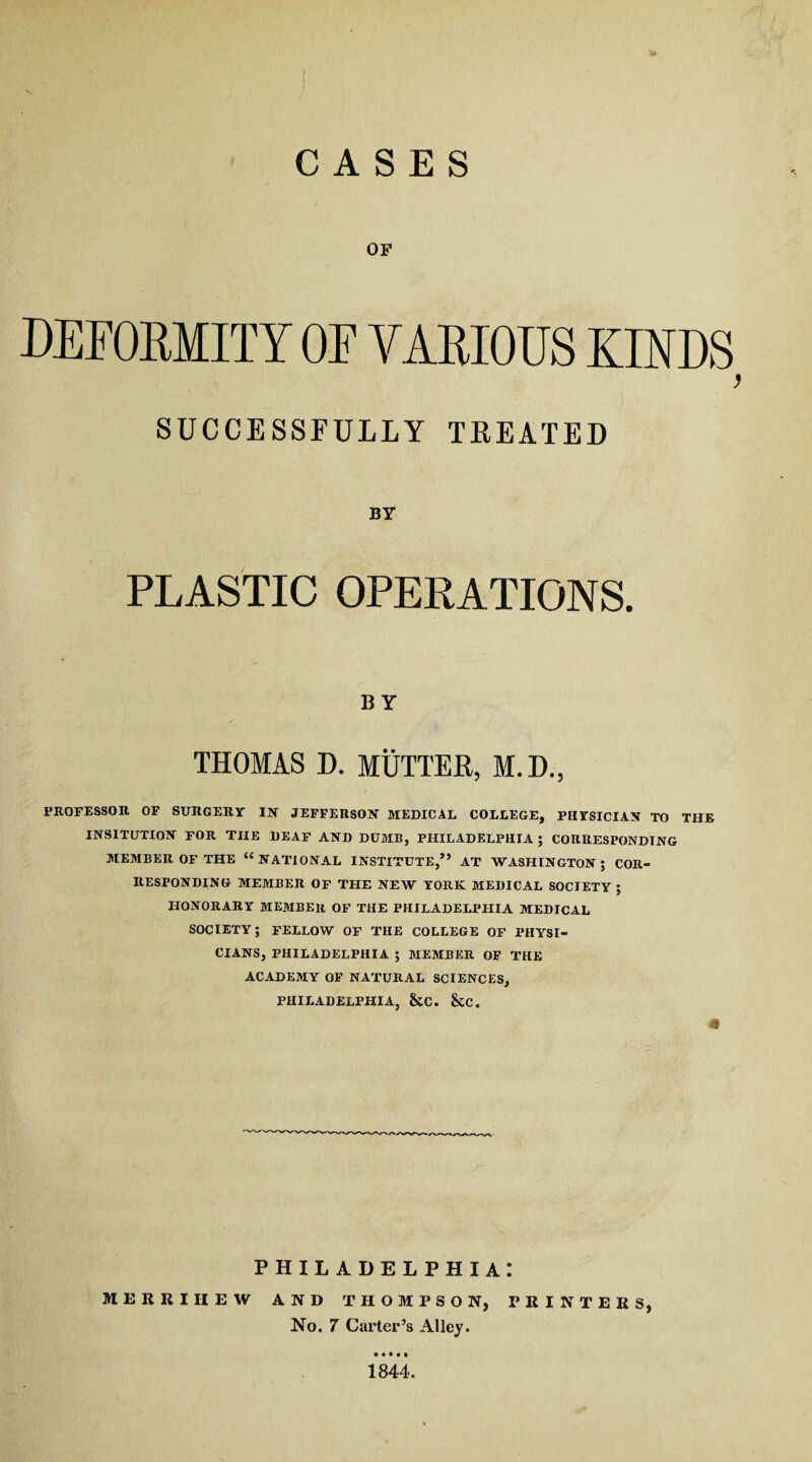 CASES OF DEFORMITY OF VARIOUS KINDS ) SUCCESSFULLY TREATED BY PLASTIC OPERATIONS. BY THOMAS D. MUTTER, M.D., PROFESSOR OF SURGERY IN' JEFFERSON MEDICAL COLLEGE, PHYSICIAN TO THE INSITUTION FOR THE DEAF AND DUMB, PHILADELPHIA ; CORRESPONDING MEMBER OF THE <c NATIONAL INSTITUTE,” AT WASHINGTON; COR¬ RESPONDING MEMBER OF THE NEW YORK MEDICAL SOCIETY ; HONORARY MEMBER OF THE PHILADELPHIA MEDICAL SOCIETY; FELLOW OF THE COLLEGE OF PHYSI¬ CIANS, PHILADELPHIA ; MEMBER OF THE ACADEMY OF NATURAL SCIENCES, PHILADELPHIA, &C. &C. PHILADELPHIA! MERRIHEW AND THOMPSON, PRINTERS, No. 7 Carter’s Alley. 1844.