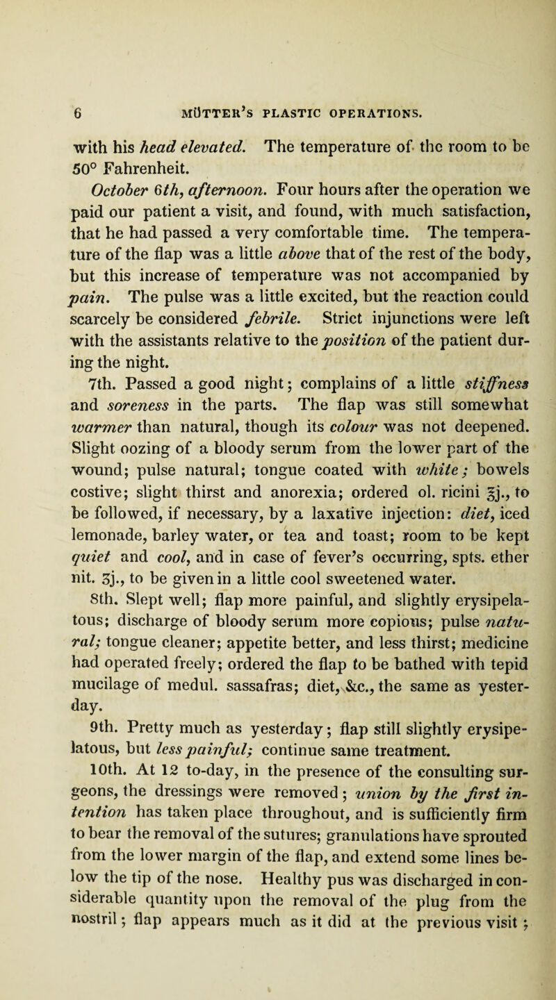 with his head elevated. The temperature of. the room to be 50° Fahrenheit. October Qth, afternoon. Four hours after the operation we paid our patient a visit, and found, with much satisfaction, that he had passed a very comfortable time. The tempera¬ ture of the flap was a little above that of the rest of the body, but this increase of temperature was not accompanied by pain. The pulse was a little excited, but the reaction could scarcely be considered febrile. Strict injunctions were left with the assistants relative to the position of the patient dur¬ ing the night. 7th. Passed a good night; complains of a little stiffness and soreness in the parts. The flap was still somewhat warmer than natural, though its colour was not deepened. Slight oozing of a bloody serum from the lower part of the wound; pulse natural; tongue coated with white; bowels costive; slight thirst and anorexia; ordered ol. ricini |j., to be followed, if necessary, by a laxative injection: diet, iced lemonade, barley water, or tea and toast; room to be kept quiet and cool, and in case of fever’s occurring, spts. ether nit. 3j., to be given in a little cool sweetened water. 8th. Slept well; flap more painful, and slightly erysipela¬ tous; discharge of bloody serum more copious; pulse natu¬ ral; tongue cleaner; appetite better, and less thirst; medicine had operated freely; ordered the flap to be bathed with tepid mucilage of medul. sassafras; diet, &c., the same as yester¬ day. 9th. Pretty much as yesterday; flap still slightly erysipe¬ latous, but less painful; continue same treatment. 10th. At 12 to-day, in the presence of the consulting sur¬ geons, the dressings were removed; union by the frst in¬ tention has taken place throughout, and is sufficiently firm to bear the removal of the sutures; granulations have sprouted from the lower margin of the flap, and extend some lines be¬ low the tip of the nose. Healthy pus was discharged in con¬ siderable quantity upon the removal of the plug from the nostril; flap appears much as it did at the previous visit ;