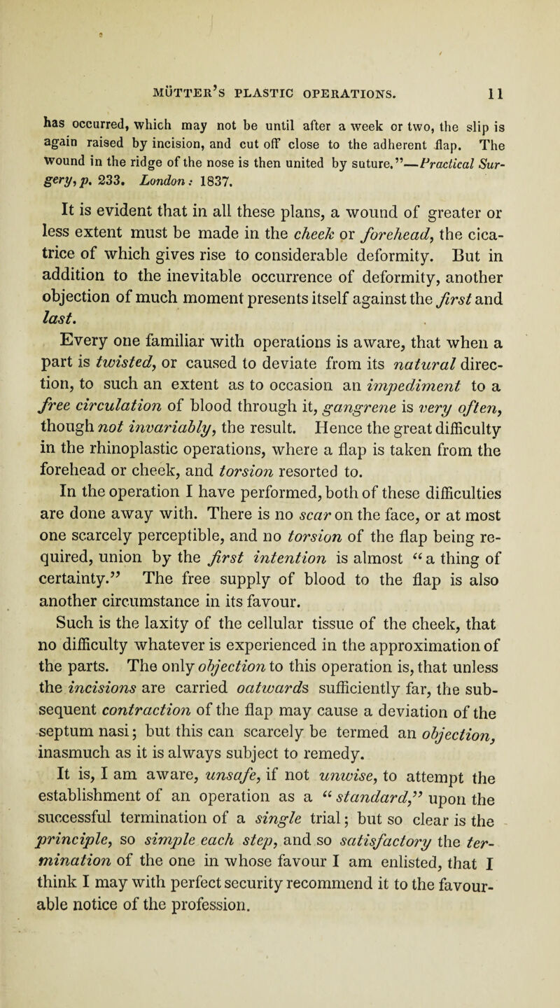 has occurred, which may not be until after a week or two, the slip is again raised by incision, and cut off close to the adherent flap. The wound in the ridge of the nose is then united by suture.”—Practical Sur¬ gery^. 233. London: 1837. It is evident that in all these plans, a wound of greater or less extent must be made in the cheek or forehead, the cica¬ trice of which gives rise to considerable deformity. But in addition to the inevitable occurrence of deformity, another objection of much moment presents itself against the first and last. Every one familiar with operations is aware, that when a part is twisted, or caused to deviate from its natural direc¬ tion, to such an extent as to occasion an impediment to a free circulation of blood through it, gangrene is very often, though not invariably, the result. Hence the great difficulty in the rhinoplastic operations, where a flap is taken from the forehead or cheek, and torsion resorted to. In the operation I have performed, both of these difficulties are done away with. There is no scar on the face, or at most one scarcely perceptible, and no torsion of the flap being re¬ quired, union by the first intention is almost “ a thing of certainty.” The free supply of blood to the flap is also another circumstance in its favour. Such is the laxity of the cellular tissue of the cheek, that no difficulty whatever is experienced in the approximation of the parts. The only objection to this operation is, that unless the incisions are carried oativards sufficiently far, the sub¬ sequent contraction of the flap may cause a deviation of the septum nasi; but this can scarcely be termed an objection, inasmuch as it is always subject to remedy. It is, I am aware, unsafe, if not unwise, to attempt the establishment of an operation as a “ standard ” upon the successful termination of a single trial; but so clear is the principle, so simple each step, and so satisfactory the ter¬ mination of the one in whose favour I am enlisted, that I think I may with perfect security recommend it to the favour¬ able notice of the profession.