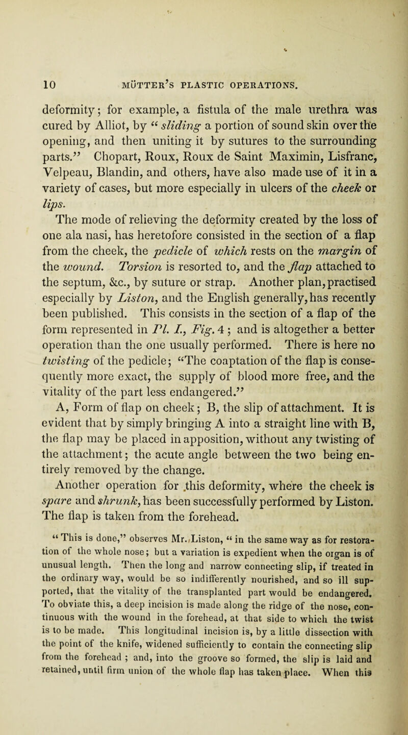 deformity; for example, a fistula of the male urethra was cured by Alliot, by “ sliding a portion of sound skin over the opening, and then uniting it by sutures to the surrounding parts.” Chopart, Roux, Roux de Saint Maximin, Lisfranc, Velpeau, Blandin, and others, have also made use of it in a variety of cases, but more especially in ulcers of the cheek or lips. The mode of relieving the deformity created by the loss of one ala nasi, has heretofore consisted in the section of a flap from the cheek, the pedicle of which rests on the margin of the wound. Torsion is resorted to, and the flap attached to the septum, &c., by suture or strap. Another plan, practised especially by Liston, and the English generally, has recently been published. This consists in the section of a flap of the form represented in Tl. /., Fig. 4 ; and is altogether a better operation than the one usually performed. There is here no twisting of the pedicle; “The coaptation of the flap is conse¬ quently more exact, the supply of blood more free, and the vitality of the part less endangered.” A, Form of flap on cheek; B, the slip of attachment. It is evident that by simply bringing A into a straight line with B, the flap may be placed in apposition, without any twisting of the attachment; the acute angle between the two being en¬ tirely removed by the change. Another operation for .this deformity, where the cheek is spare and shrunk, has been successfully performed by Liston. The flap is taken from the forehead. “ This is done,” observes Mr./Liston, “ in the same way as for restora¬ tion of the whole nose; but a variation is expedient when the organ is of unusual length. Then the long and narrow connecting slip, if treated in the ordinary way, would be so indifferently nourished, and so ill sup¬ ported, that the vitality of the transplanted part would be endangered. To obviate this, a deep incision is made along the ridge of the nose, con¬ tinuous with the wound in the forehead, at that side to which the twist is to be made. This longitudinal incision is, by a little dissection with the point of the knife, widened sufficiently to contain the connecting slip from the torehead ; and, into the groove so formed, the slip is laid and retained, until firm union of the whole flap has taken place. When this