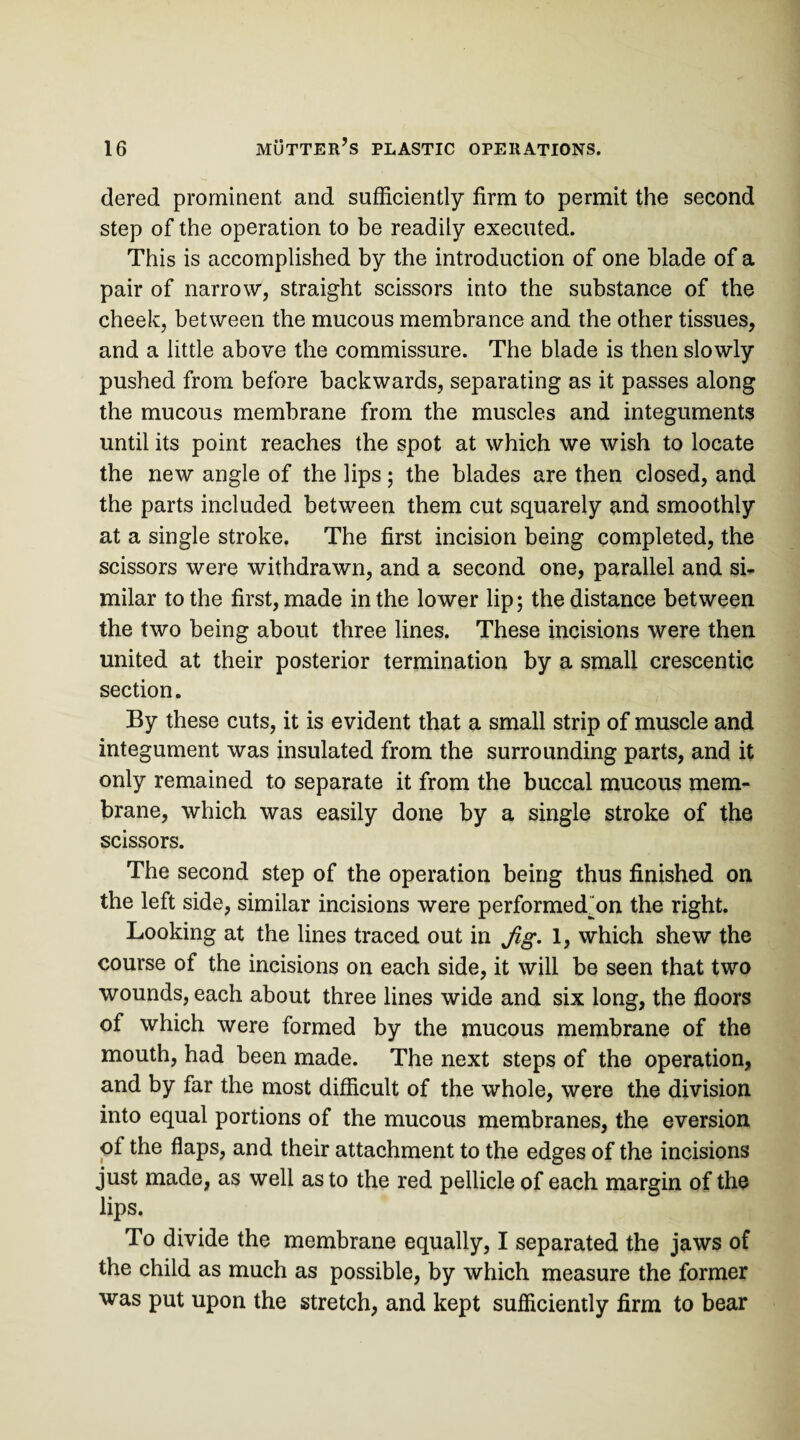 dered prominent and sufficiently firm to permit the second step of the operation to be readily executed. This is accomplished by the introduction of one blade of a pair of narrow, straight scissors into the substance of the cheek, between the mucous membrance and the other tissues, and a little above the commissure. The blade is then slowly pushed from before backwards, separating as it passes along the mucous membrane from the muscles and integuments until its point reaches the spot at which we wish to locate the new angle of the lips; the blades are then closed, and the parts included between them cut squarely and smoothly at a single stroke. The first incision being completed, the scissors were withdrawn, and a second one, parallel and si¬ milar to the first, made in the lower lip; the distance between the two being about three lines. These incisions were then united at their posterior termination by a small crescentic section. By these cuts, it is evident that a small strip of muscle and integument was insulated from the surrounding parts, and it only remained to separate it from the buccal mucous mem¬ brane, which was easily done by a single stroke of the scissors. The second step of the operation being thus finished on the left side, similar incisions were performed”on the right. Looking at the lines traced out in Jig. 1, which shew the course of the incisions on each side, it will be seen that two wounds, each about three lines wide and six long, the floors of which were formed by the mucous membrane of the mouth, had been made. The next steps of the operation, and by far the most difficult of the whole, were the division into equal portions of the mucous membranes, the eversion of the flaps, and their attachment to the edges of the incisions just made, as well as to the red pellicle of each margin of the lips. To divide the membrane equally, I separated the jaws of the child as much as possible, by which measure the former was put upon the stretch, and kept sufficiently firm to bear