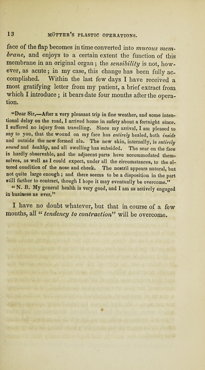 face of the flap becomes in time converted into mucous mem¬ brane, and enjoys to a certain extent the function of this membrane in an original organ; the sensibility is not, how¬ ever, as acute; in my case, this change has been fully ac¬ complished. Within the last few days I have received a most gratifying letter from my patient, a brief extract from which I introduce ; it bears date four months after the opera¬ tion. “Dear Sir,—After a very pleasant trip in fine weather, and some inten¬ tional delay on the road, I arrived home in safety about a fortnight since. I suffered no injury from travelling. Since my arrival, I am pleased to say to you, that the wound on my face has entirely healed, both inside and outside the new formed ala. The new skin, internally, is entirely sound and healthy, and all swelling has subsided. The scar on the face is hardly observable, and the adjacent parts have accommodated them¬ selves, as well as I could expect, under all the circumstances, to the al¬ tered condition of the nose and cheek. The nostril appears natural, but not quite large enough ; and there seems to be a disposition in the part still farther to contract, though I hope it may eventually be overcome.” “ N. B. My general health is very good, and I am as actively engaged in business as ever.” I have no doubt whatever, but that in course of a few months, all u tendency to contraction” will be overcome.