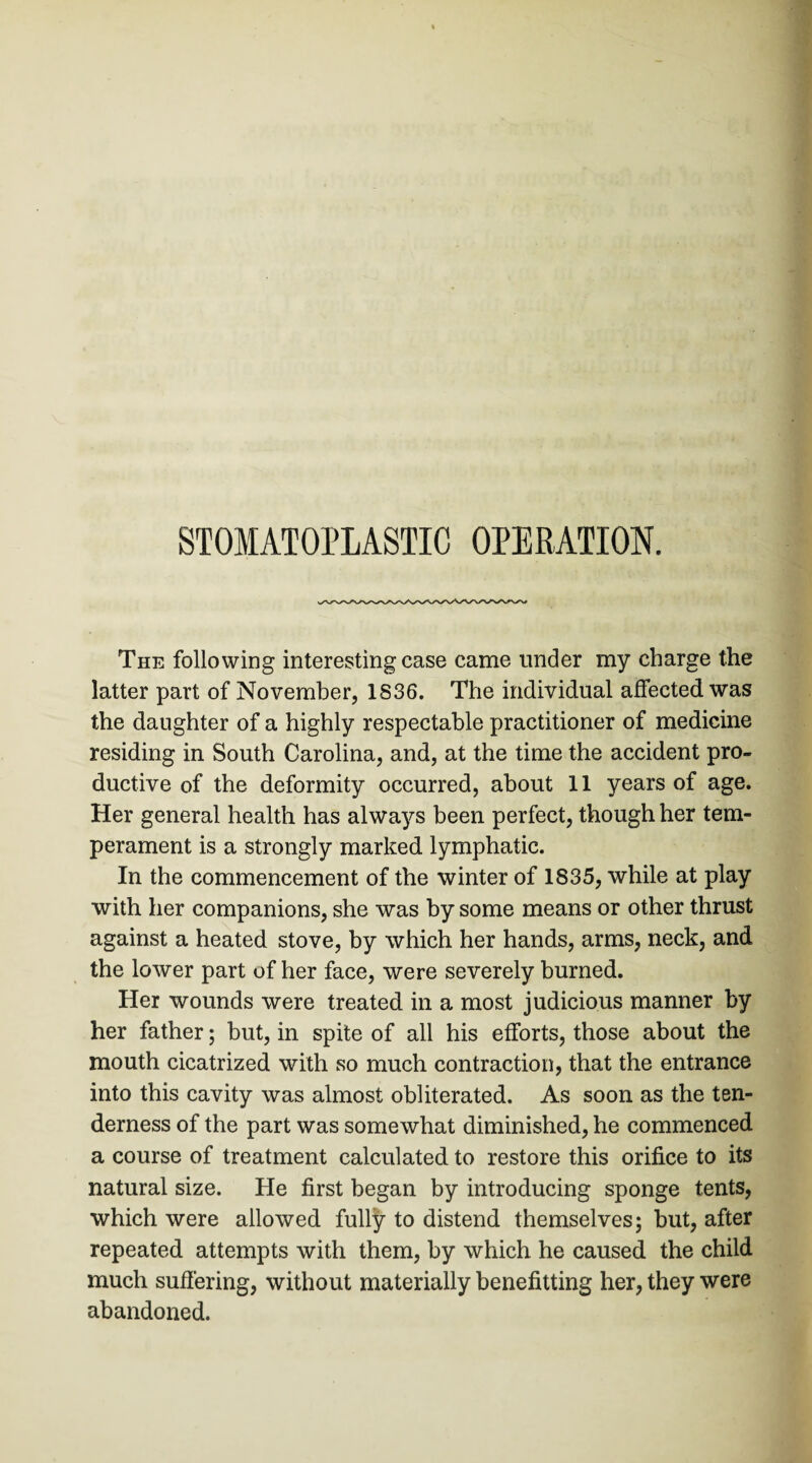 STOMATOPLASTIC OPERATION. The following interesting case came under my charge the latter part of November, 1836. The individual affected was the daughter of a highly respectable practitioner of medicine residing in South Carolina, and, at the time the accident pro¬ ductive of the deformity occurred, about 11 years of age. Her general health has always been perfect, though her tem¬ perament is a strongly marked lymphatic. In the commencement of the winter of 1835, while at play with her companions, she was by some means or other thrust against a heated stove, by which her hands, arms, neck, and the lower part of her face, were severely burned. Her wounds were treated in a most judicious manner by her father; but, in spite of all his efforts, those about the mouth cicatrized with so much contraction, that the entrance into this cavity was almost obliterated. As soon as the ten¬ derness of the part was somewhat diminished, he commenced a course of treatment calculated to restore this orifice to its natural size. He first began by introducing sponge tents, which were allowed fully to distend themselves; but, after repeated attempts with them, by which he caused the child much suffering, without materially benefitting her, they were abandoned.