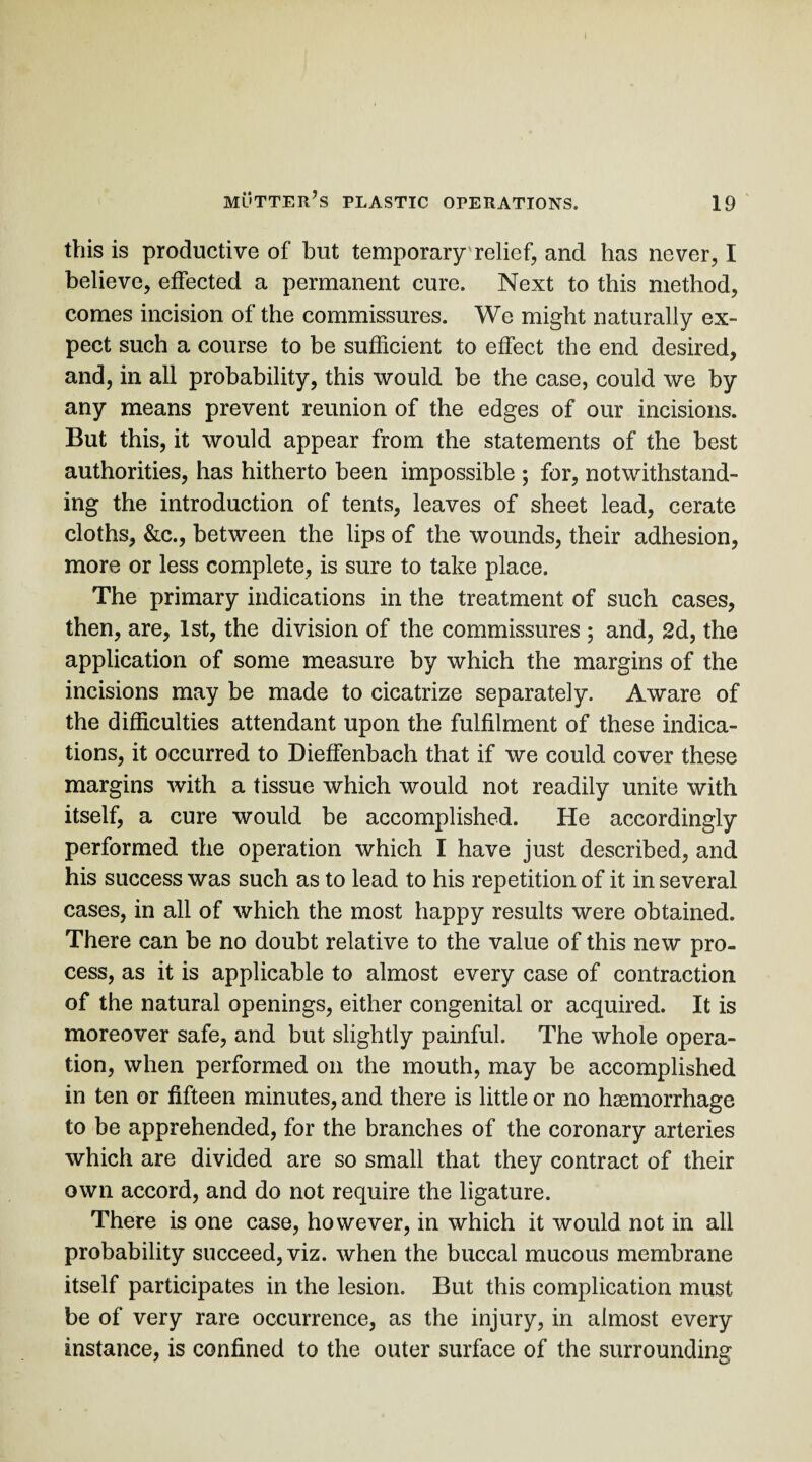 this is productive of hut temporary relief, and has never, I believe, effected a permanent cure. Next to this method, comes incision of the commissures. We might naturally ex¬ pect such a course to be sufficient to effect the end desired, and, in all probability, this would be the case, could we by any means prevent reunion of the edges of our incisions. But this, it would appear from the statements of the best authorities, has hitherto been impossible ; for, notwithstand¬ ing the introduction of tents, leaves of sheet lead, cerate cloths, &c., between the lips of the wounds, their adhesion, more or less complete, is sure to take place. The primary indications in the treatment of such cases, then, are, 1st, the division of the commissures ; and, 2d, the application of some measure by which the margins of the incisions may be made to cicatrize separately. Aware of the difficulties attendant upon the fulfilment of these indica¬ tions, it occurred to Dieffenbach that if we could cover these margins with a tissue which would not readily unite with itself, a cure would be accomplished. He accordingly performed the operation which I have just described, and his success was such as to lead to his repetition of it in several cases, in all of which the most happy results were obtained. There can be no doubt relative to the value of this new pro¬ cess, as it is applicable to almost every case of contraction of the natural openings, either congenital or acquired. It is moreover safe, and but slightly painful. The whole opera¬ tion, when performed on the mouth, may be accomplished in ten or fifteen minutes, and there is little or no haemorrhage to be apprehended, for the branches of the coronary arteries which are divided are so small that they contract of their own accord, and do not require the ligature. There is one case, however, in which it would not in all probability succeed, viz. when the buccal mucous membrane itself participates in the lesion. But this complication must be of very rare occurrence, as the injury, in almost every instance, is confined to the outer surface of the surrounding