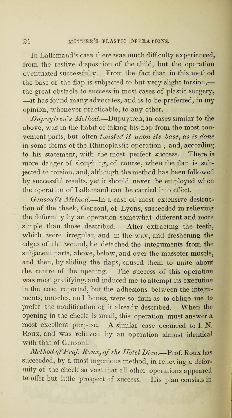 In Lallemand’s case there was much difficulty experienced, from the restive disposition of the child, but the operation eventuated successfully. From the fact that in this method the base of the flap is subjected to but very slight torsion,— the great obstacle to success in most cases of plastic surgery, —it has found many advocates, and is to be preferred, in my opinion, whenever practicable, to any other. Dupuytren’s Method.—Dupuytren, in cases similar to the above, was in the habit of taking his flap from the most con¬ venient parts, but often twisted it upon its base, as is done in some forms of the Rhinoplastic operation ; and, according to his statement, with the most perfect success. There is more danger of sloughing, of course, when the flap is sub¬ jected to torsion, and, although the method has been followed by successful results, yet it should never be employed when the operation of Lallemand can be carried into effect. GensouVs Method.—In a case of most extensive destruc¬ tion of the cheek, Gensoul, of Lyons, succeeded in relieving the deformity by an operation somewhat different and more simple than those described. After extracting the teeth, which were irregular, and in the way, and freshening the edges of the wound, he detached the integuments from the subjacent parts, above, below, and over the masseter muscle, and then, by sliding the flaps, caused them to unite about the centre of the opening. The success of this operation was most gratifying, and induced me to attempt its execution in the case reported, but the adhesions between the integu¬ ments, muscles, and bones, were so firm as to oblige me to prefer the modification of it already described. When the opening in the cheek is small, this operation must answer a most excellent purpose. A similar case occurred to I. N. Roux, and was relieved by an operation almost identical with that of Gensoul. Method of Prof Roux, of the Hotel Dieu.—Prof. Roux has succeeded, by a most ingenious method, in relieving a defor¬ mity of the cheek so vast that all other operations appeared to offer but little prospect of success. His plan consists in