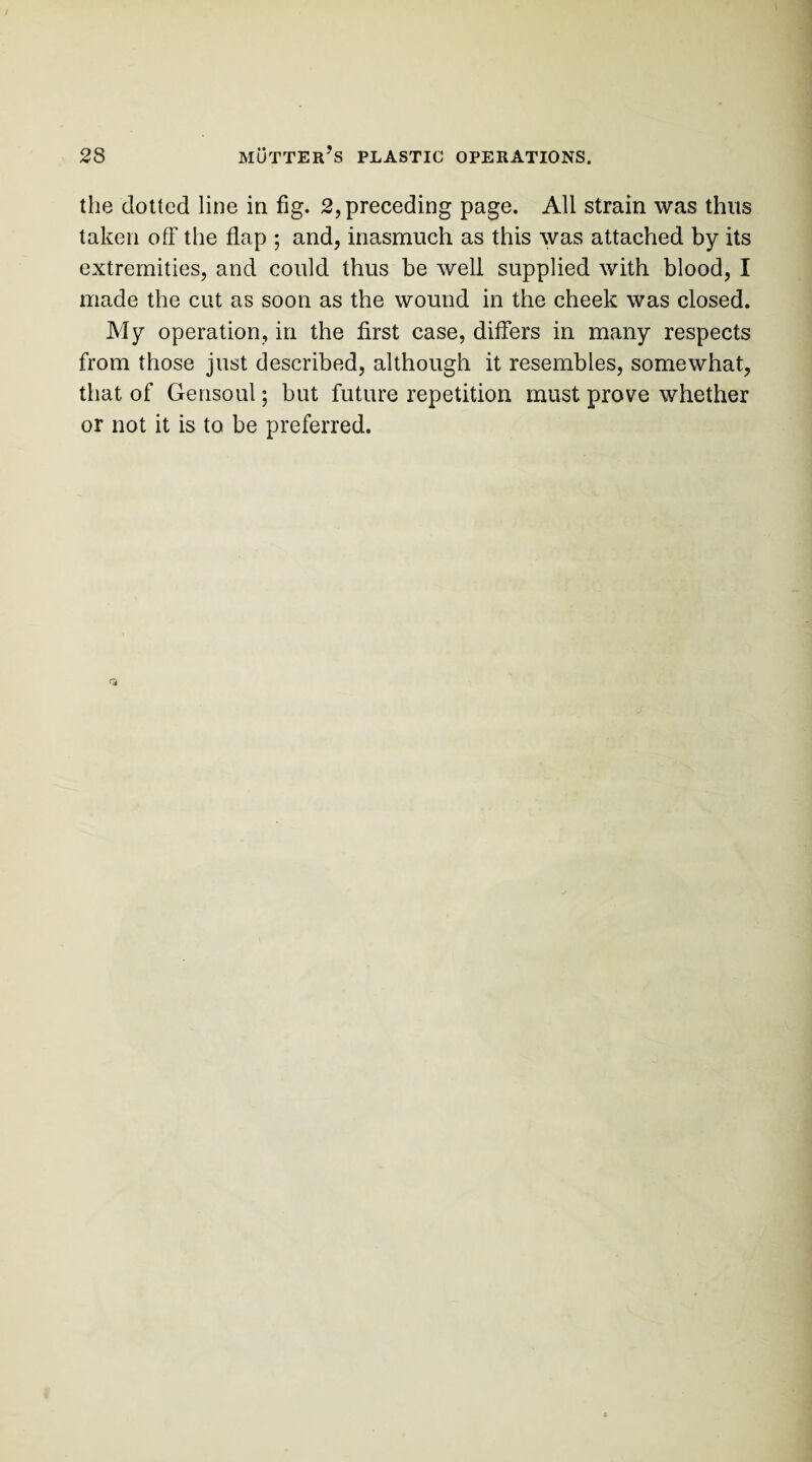 the dotted line in fig. 2, preceding page. All strain was thus taken off the flap ; and, inasmuch as this was attached by its extremities, and could thus be well supplied with blood, I made the cut as soon as the wound in the cheek was closed. My operation, in the first case, differs in many respects from those just described, although it resembles, somewhat, that of Gensoul; but future repetition must prove whether or not it is to be preferred.