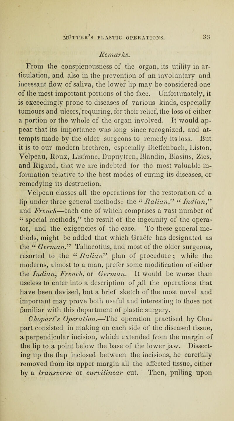 Remarks. From the conspicuousness of the organ, its utility in ar¬ ticulation, and also in the prevention of an involuntary and incessant flow of saliva, the lower lip may be considered one of the most important portions of the face. Unfortunately, it is exceedingly prone to diseases of various kinds, especially tumours and ulcers,'requiring, for their relief, the loss of either a portion or the whole of the organ involved. It would ap¬ pear that its importance was long since recognized, and at¬ tempts made by the older surgeons to remedy its loss. But it is to our modern brethren, especially Dieflenbach, Liston, Velpeau, Roux, Lisfranc, Dupuytren, Blandin, Blasius, Zies, and Rigaud, that we are indebted for the most valuable in¬ formation relative to the best modes of curing its diseases, or remedying its destruction. Velpeau classes all the operations for the restoration of a lip under three general methods: the “ Italian ,” “ Indian and French—each one of which comprises a vast number of “ special methods,” the result of the ingenuity of the opera¬ tor, and the exigencies of the case. To these general me¬ thods, might be added that which Graefe has designated as the “ German.” Taliacotius, and most of the older surgeons, resorted to the “ Italian” plan of procedure ; while the moderns, almost to a man, prefer some modification of either the Indian, French, or German. It would be worse than useless to enter into a description of .all the operations that have been devised, but a brief sketch of the most novel and important may prove both useful and interesting to those not familiar with this department of plastic surgery. Choparls Operation.—The operation practised by Cho- part consisted in making on each side of the diseased tissue, a perpendicular incision, which extended from the margin of the lip to a point below the base of the lower jaw. Dissect¬ ing up the flap inclosed between the incisions, he carefully removed from its upper margin all the affected tissue, either by a transverse or curvilinear cut. Then, pulling upon