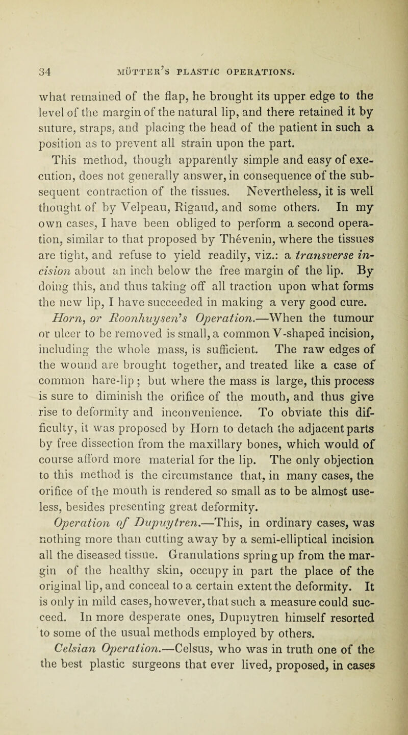 what remained of the flap, he brought its upper edge to the level of the margin of the natural lip, and there retained it by suture, straps, and placing the head of the patient in such a position as to prevent all strain upon the part. This method, though apparently simple and easy of exe¬ cution, does not generally answer, in consequence of the sub¬ sequent contraction of the tissues. Nevertheless, it is well thought of by Velpeau, Rigaud, and some others. In my own cases, I have been obliged to perform a second opera¬ tion, similar to that proposed by Thevenin, where the tissues are tight, and refuse to yield readily, viz.: a transverse in¬ cision about an inch below the free margin of the lip. By doing this, and thus taking off all traction upon what forms the new lip, I have succeeded in making a very good cure. Horn, or Roonhuysen?s Operation.—When the tumour or ulcer to be removed is small, a common V-shaped incision, including the whole mass, is sufficient. The raw edges of the wound are brought together, and treated like a case of common hare-lip ; but where the mass is large, this process is sure to diminish the orifice of the mouth, and thus give rise to deformity and inconvenience. To obviate this dif¬ ficulty, it was proposed by Horn to detach the adjacent parts by free dissection from the maxillary bones, which would of course afford more material for the lip. The only objection to this method is the circumstance that, in many cases, the orifice of the mouth is rendered so small as to be almost use¬ less, besides presenting great deformity. Operation of Dupuytren.—This, in ordinary cases, was nothing more than cutting away by a semi-elliptical incision all the diseased tissue. Granulations spring up from the mar¬ gin of the healthy skin, occupy in part the place of the original lip, and conceal to a certain extent the deformity. It is only in mild cases, however, that such a measure could suc¬ ceed. In more desperate ones, Dupuytren himself resorted to some of the usual methods employed by others. Celsian Operation.—Celsus, who was in truth one of the the best plastic surgeons that ever lived, proposed, in cases