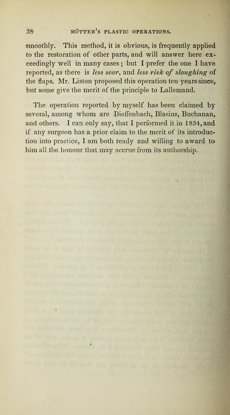 smoothly. This method, it is obvious, is frequently applied to the restoration of other parts, and will answer here ex¬ ceedingly well in many cases ; but I prefer the one I have reported, as there is less scar, and less risk of sloughing of the flaps. Mr. Liston proposed this operation ten years since, but some give the merit of the principle to Lallemand. The operation reported by myself has been claimed by several, among whom are Dieffenbach, Blasius, Buchanan, and others. I can only say, that I performed it in lS34,and if any surgeon has a prior claim to the merit of its introduc¬ tion into practice, I am both ready and willing to award to* him all the honour that may accrue from its authorship. i
