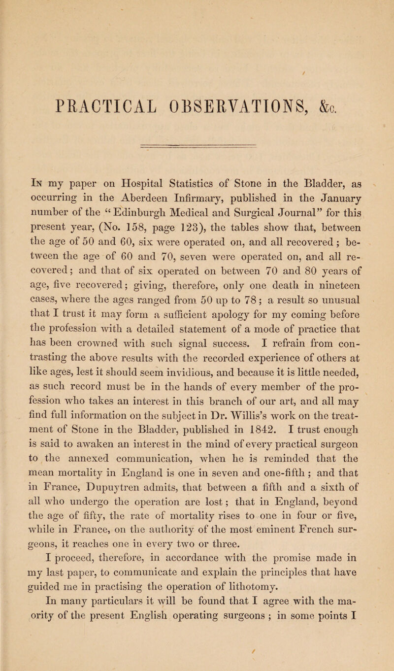 In my paper on Hospital Statistics of Stone in the Bladder, as occurring in the Aberdeen Infirmary, published in the January number of the “ Edinburgh Medical and Surgical Journal” for this present year, (No. 158, page 123), the tables show that, between the age of 50 and 60, six were operated on, and all recovered; be¬ tween the age of 60 and 70, seven were operated on, and all re¬ covered; and that of six operated on between 70 and 80 years of age, five recovered; giving, therefore, only one death in nineteen cases, where the ages ranged from 50 up to 78; a result so unusual that I trust it may form a sufficient apology for my coming before the profession with a detailed statement of a mode of practice that has been crowned with such signal success. I refrain from con¬ trasting the above results with the recorded experience of others at like ages, lest it should seem invidious, and because it is little needed, as such record must be in the hands of every member of the pro¬ fession who takes an interest in this branch of our art, and all may find full information on the subject in Dr. Willis’s work on the treat¬ ment of Stone in the Bladder, published in 1842. I trust enough is said to awaken an interest in the mind of every practical surgeon to the annexed communication, when he is reminded that the mean mortality in England is one in seven and one-fifth ; and that in France, Dupuytren admits, that between a fifth and a sixth of all who undergo the operation are lost; that in England, beyond the age of fifty, the rate of mortality rises to one in four or five, while in France, on the authority of the most eminent French sur¬ geons, it reaches one in every two or three. I proceed, therefore, in accordance with the promise made in my last paper, to communicate and explain the principles that have guided me in practising the operation of lithotomy. In many particulars it will be found that I agree with the rna- ority of the present English operating surgeons ; in some points I