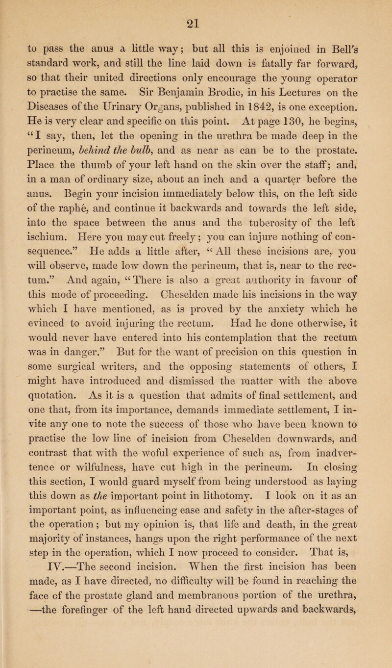 to pass the anus a little way; but all this is enjoined in Belfs standard work, and still the line laid down is fatally far forward, so that their united directions only encourage the young operator to practise the same. Sir Benjamin Brodie, in his Lectures on the Diseases of the Urinary Organs, published in 1842, is one exception. He is very clear and specific on this point. At page 130, he begins, “ I say, then, let the opening in the urethra be made deep in the perineum, behind the bulb, and as near as can be to the prostate. Place the thumb of your left hand on the skin over the staff; and, in a man of ordinary size, about an inch and a quarter before the anus. Begin your incision immediately below this, on the left side of the raphe, and continue it backwards and towards the left side, into the space between the anus and the tuberosity of the left ischium. Here you may cut freely; you can injure nothing of con¬ sequence.” He adds a little after, u All these incisions are, you will observe, made low down the perineum, that is, near to the rec¬ tum.” And again, “There is also a great authority in favour of this mode of proceeding. Cheselden made his incisions in the way which I have mentioned, as is proved by the anxiety which he evinced to avoid injuring the rectum. Had he done otherwise, it would never have entered into his contemplation that the rectum was in danger.” But for the want of precision on this question in some surgical writers, and the opposing statements of others, I might have introduced and dismissed the matter with the above quotation. As it is a question that admits of final settlement, and one that, from its importance, demands immediate settlement, I in¬ vite any one to note the success of those who have been known to practise the low line of incision from Cheselden downwards, and contrast that with the woful experience of such as, from inadver¬ tence or wilfulness, have cut high in the perineum. In closing this section, I would guard myself from being understood as laying this down as the important point in lithotomy. I look on it as an important point, as influencing ease and safety in the after-stages of the operation; but my opinion is, that life and death, in the great majority of instances, hangs upon the right performance of the next step in the operation, which I now proceed to consider. That is, IY.—The second incision. When the first incision has been made, as I have directed, no difficulty will be found in reaching the face of the prostate gland and membranous portion of the urethra, —the forefinger of the left hand directed upwards and backwards,