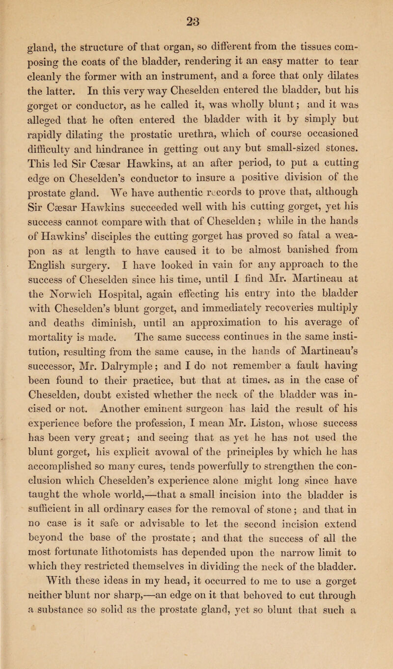 gland, the structure of that organ, so different from the tissues com¬ posing the coats of the bladder, rendering it an easy matter to tear cleanly the former with an instrument, and a force that only dilates the latter. In this very way Cheselden entered the bladder, but his gorget or conductor, as he called it, was wholly blunt; and it was alleged that he often entered the bladder with it by simply but rapidly dilating the prostatic urethra, which of course occasioned difficulty and hindrance in getting out any but small-sized stones. This led Sir Caesar Hawkins, at an after period, to put a cutting edge on Cheselden’s conductor to insure a positive division of the prostate gland. We have authentic records to prove that, although Sir Caesar Hawkins succeeded well with his cutting gorget, yet his success cannot compare with that of Cheselden; while in the hands of Hawkins’ disciples the cutting gorget has proved so fatal a wea¬ pon as at length to have caused it to be almost banished from English surgery. I have looked in vain for any approach to the success of Cheselden since his time, until I find Mr. Martineau at the Norwich Hospital, again effecting his entry into the bladder with Cheselden’s blunt gorget, and immediately recoveries multiply and deaths diminish, until an approximation to his average of mortality is made. The same success continues in the same insti¬ tution, resulting from the same cause, in the hands of Martineau’s successor, Mr. Dalrymple; and I do not remember a fault having been found to their practice, but that at times, as in the case of Cheselden, doubt existed whether the neck of the bladder was in¬ cised or not. Another eminent surgeon has laid the result of his experience before the profession, I mean Mr. Liston, whose success has been very great; and seeing that as yet he has not used the blunt gorget, his explicit avowal of the principles by which he has accomplished so many cures, tends powerfully to strengthen the con¬ clusion which Cheselden’s experience alone might long since have taught the whole world,—that a small incision into the bladder is sufficient in all ordinary cases for the removal of stone; and that in no case is it safe or advisable to let the second incision extend beyond the base of the prostate; and that the success of all the most fortunate lithotomists has depended upon the narrow limit to which they restricted themselves in dividing the neck of the bladder. With these ideas in my head, it occurred to me to use a gorget neither blunt nor sharp,—an edge on it that behoved to cut through a substance so solid as the prostate gland, yet so blunt that such a