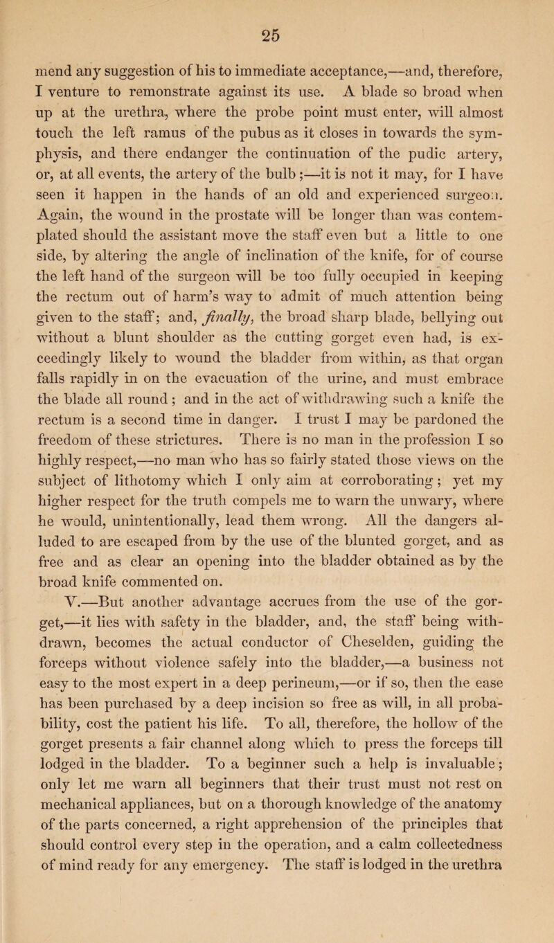 mend any suggestion of his to immediate acceptance,—and, therefore, I venture to remonstrate against its use. A blade so broad when up at the urethra, where the probe point must enter, will almost touch the left ramus of the pubus as it closes in towards the sym¬ physis, and there endanger the continuation of the pudic artery, or, at all events, the artery of the bulb;—it is not it may, for I have seen it happen in the hands of an old and experienced surgeon. Again, the wound in the prostate will be longer than was contem¬ plated should the assistant move the staff even but a little to one side, by altering the angle of inclination of the knife, for of course the left hand of the surgeon will be too fully occupied in keeping the rectum out of harm’s way to admit of much attention being given to the staff; and, finally, the broad sharp blade, bellying out without a blunt shoulder as the cutting gorget even had, is ex¬ ceedingly likely to wound the bladder from within, as that organ falls rapidly in on the evacuation of the urine, and must embrace the blade all round ; and in the act of withdrawing such a knife the rectum is a second time in danger. I trust I may be pardoned the freedom of these strictures. There is no man in the profession I so highly respect,—no man who has so fairly stated those views on the subject of lithotomy which I only aim at corroborating; yet my higher respect for the truth compels me to warn the unwary, where he would, unintentionally, lead them wrong. All the dangers al¬ luded to are escaped from by the use of the blunted gorget, and as free and as clear an opening into the bladder obtained as by the broad knife commented on. Y.—But another advantage accrues from the use of the gor¬ get,—it lies with safety in the bladder, and, the staff being with¬ drawn, becomes the actual conductor of Cheselden, guiding the forceps without violence safely into the bladder,—a business not easy to the most expert in a deep perineum,—or if so, then the ease has been purchased by a deep incision so free as will, in all proba¬ bility, cost the patient his life. To all, therefore, the hollow of the gorget presents a fair channel along which to press the forceps till lodged in the bladder. To a beginner such a help is invaluable; only let me warn all beginners that their trust must not rest on mechanical appliances, but on a thorough knowledge of the anatomy of the parts concerned, a right apprehension of the principles that should control every step in the operation, and a calm collectedness of mind ready for any emergency. The staff is lodged in the urethra