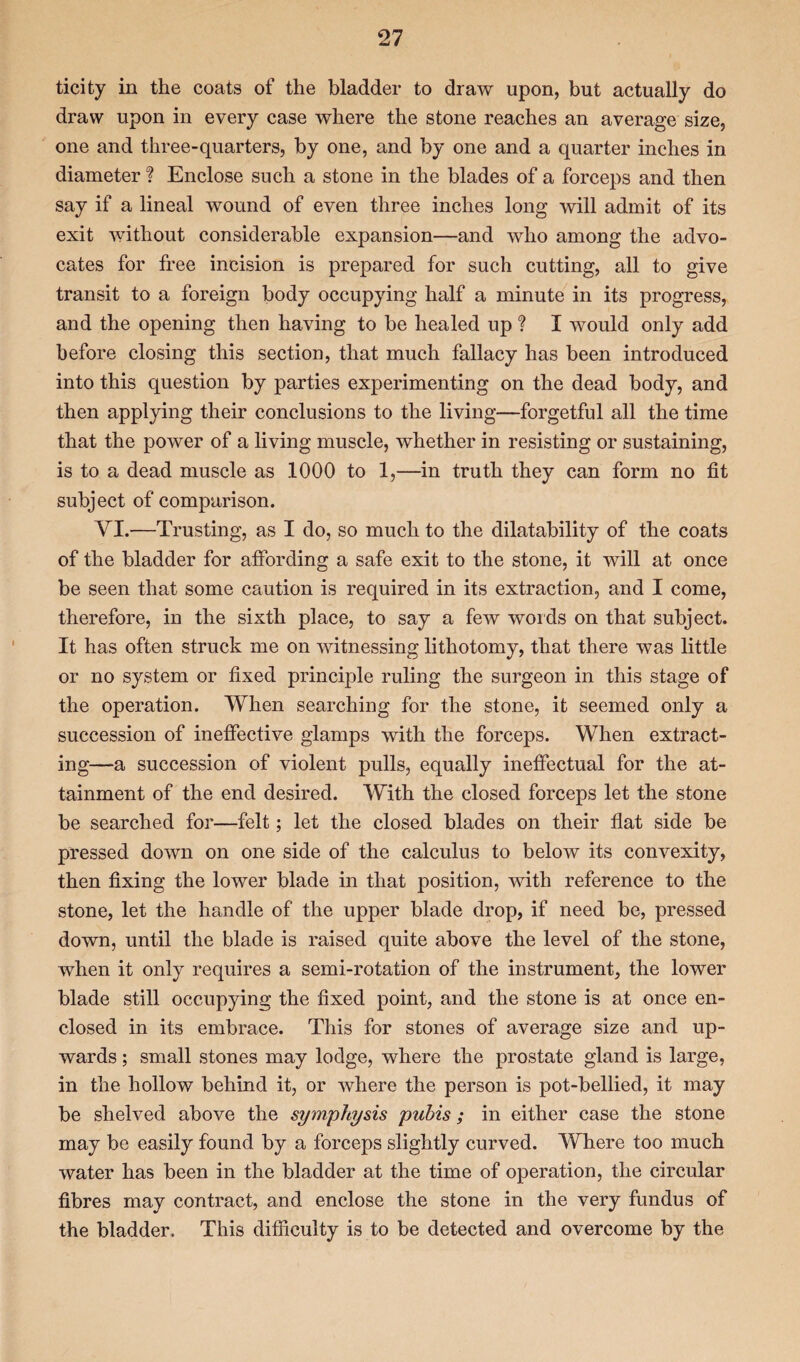 ticity in the coats of the bladder to draw upon, but actually do draw upon in every case where the stone reaches an average size, one and three-quarters, by one, and by one and a quarter inches in diameter ? Enclose such a stone in the blades of a forceps and then say if a lineal wound of even three inches long will admit of its exit without considerable expansion—and who among the advo¬ cates for free incision is prepared for such cutting, all to give transit to a foreign body occupying half a minute in its progress, and the opening then having to be healed up ? I would only add before closing this section, that much fallacy has been introduced into this question by parties experimenting on the dead body, and then applying their conclusions to the living—forgetful all the time that the power of a living muscle, whether in resisting or sustaining, is to a dead muscle as 1000 to 1,—in truth they can form no fit subject of comparison. VI.—Trusting, as I do, so much to the dilatability of the coats of the bladder for affording a safe exit to the stone, it will at once be seen that some caution is required in its extraction, and I come, therefore, in the sixth place, to say a few words on that subject. It has often struck me on witnessing lithotomy, that there was little or no system or fixed principle ruling the surgeon in this stage of the operation. When searching for the stone, it seemed only a succession of ineffective glamps with the forceps. When extract¬ ing—a succession of violent pulls, equally ineffectual for the at¬ tainment of the end desired. With the closed forceps let the stone be searched for—felt; let the closed blades on their flat side be pressed down on one side of the calculus to below its convexity, then fixing the lower blade in that position, with reference to the stone, let the handle of the upper blade drop, if need be, pressed down, until the blade is raised quite above the level of the stone, when it only requires a semi-rotation of the instrument, the lower blade still occupying the fixed point, and the stone is at once en¬ closed in its embrace. This for stones of average size and up¬ wards ; small stones may lodge, where the prostate gland is large, in the hollow behind it, or where the person is pot-bellied, it may be shelved above the symphysis pubis; in either case the stone may be easily found by a forceps slightly curved. Where too much water has been in the bladder at the time of operation, the circular fibres may contract, and enclose the stone in the very fundus of the bladder. This difficulty is to be detected and overcome by the