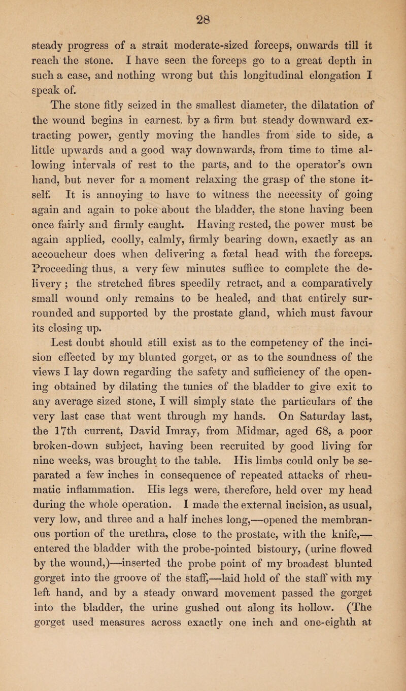 steady progress of a strait moderate-sized forceps, onwards till it reach the stone. I have seen the forceps go to a great depth in such a case, and nothing wrong but this longitudinal elongation I speak of. The stone fitly seized in the smallest diameter, the dilatation of the wound begins in earnest, by a firm but steady downward ex¬ tracting power, gently moving the handles from side to side, a little upwards and a good way downwards, from time to time al¬ lowing intervals of rest to the parts, and to the operator’s own hand, but never for a moment relaxing the grasp of the stone it¬ self. It is annoying to have to witness the necessity of going again and again to poke about the bladder, the stone having been once fairly and firmly caught. Having rested, the power must be again applied, coolly, calmly, firmly bearing down, exactly as an accoucheur does when delivering a foetal head with the forceps. Proceeding thus, a very few minutes suffice to complete the de¬ livery ; the stretched fibres speedily retract, and a comparatively small wound only remains to be healed, and that entirely sur¬ rounded and supported by the prostate gland, which must favour its closing up. Lest doubt should still exist as to the competency of the inci¬ sion effected by my blunted gorget, or as to the soundness of the views I lay down regarding the safety and sufficiency of the open¬ ing obtained by dilating the tunics of the bladder to give exit to any average sized stone, I will simply state the particulars of the very last case that went through my hands. On Saturday last, the l?th current, David Imray, from Midmar, aged 68, a poor broken-down subject, having been recruited by good living for nine weeks, was brought to the table. His limbs could only be se¬ parated a few inches in consequence of repeated attacks of rheu¬ matic inflammation. His legs were, therefore, held over my head during the whole operation. I made the external incision, as usual, very low, and three and a half inches long,—opened the membran¬ ous portion of the urethra, close to the prostate, with the knife,— entered the bladder with the probe-pointed bistoury, (urine flowed by the wound,)—inserted the probe point of my broadest blunted gorget into the groove of the staff,—laid hold of the staff with my left hand, and by a steady onward movement passed the gorget into the bladder, the urine gushed out along its hollow. (The gorget used measures across exactly one inch and one-eighth at