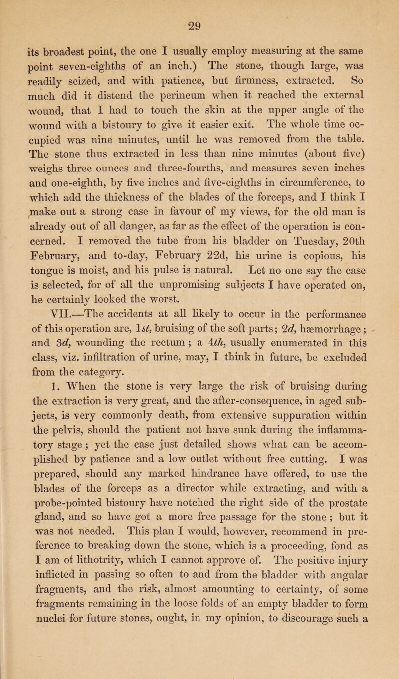 its broadest point, the one I usually employ measuring at the same point seven-eighths of an inch.) The stone, though large, was readily seized, and with patience, but firmness, extracted. So much did it distend the perineum when it reached the external wound, that I had to touch the skin at the upper angle of the wound with a bistoury to give it easier exit. The whole time oc¬ cupied was nine minutes, until he was removed from the table. The stone thus extracted in less than nine minutes (about five) weighs three ounces and three-fourths, and measures seven inches and one-eighth, by five inches and five-eighths in circumference, to which add the thickness of the blades of the forceps, and I think I make out a strong case in favour of my views, for the old man is already out of all danger, as far as the effect of the operation is con¬ cerned. I removed the tube from his bladder on Tuesday, 20th February, and to-day, February 22d, his urine is copious, his tongue is moist, and his pulse is natural. Let no one say the case is selected, for of all the unpromising subjects I have operated on, he certainly looked the worst. VII.—The accidents at all likely to occur in the performance of this operation are, 1st, bruising of the soft parts; 2d, haemorrhage; and 3d, wounding the rectum; a 4th, usually enumerated in this class, viz. infiltration of urine, may, I think in future, be excluded from the category. 1. When the stone is very large the risk of bruising during the extraction is very great, and the after-consequence, in aged sub¬ jects, is very commonly death, from extensive suppuration within the pelvis, should the patient not have sunk during the inflamma¬ tory stage; yet the case just detailed shows what can be accom¬ plished by patience and a low outlet without free cutting. I was prepared, should any marked hindrance have offered, to use the blades of the forceps as a director while extracting, and with a probe-pointed bistoury have notched the right side of the prostate gland, and so have got a more free passage for the stone ; but it was not needed. This plan I would, however, recommend in pre¬ ference to breaking down the stone, which is a proceeding, fond as I am of lithotrity, which I cannot approve of. The positive injury inflicted in passing so often to and from the bladder with angular fragments, and the risk, almost amounting to certainty, of some fragments remaining in the loose folds of an empty bladder to form nuclei for future stones, ought, in my opinion, to discourage such a