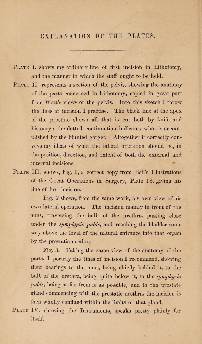 EXPLANATION OF THE PLATES. Plate I. shows my ordinary line of first incision in Lithotomy, and the manner in which the staff ought to be held. Plate II. represents a section of the pelvis, showing the anatomy of the parts concerned in Lithotomy, copied in great part from Watt’s views of the pelvis. Into this sketch I throw the lines of incision I practise. The black line at the apex of the prostate shows all that is cut both by knife and bistoury; the dotted continuation indicates what is accom¬ plished by the blunted gorget. Altogether it correctly con¬ veys my ideas of what the lateral operation should be, in the position, direction, and extent of both the external and internal incisions. Plate III. shows, Fig. 1, a correct copy from Bell’s Illustrations of the Great Operations in Surgery, Plate 18, giving his line of first incision. Fig. 2 shows, from the same work, his own view of his own lateral operation. The incision mainly in front of the / anus, traversing the bulb of the urethra, passing close under the symphysis pubis, and reaching the bladder some way above the level of the natural entrance into that organ by the prostatic urethra. Fig. 3. Taking the same view of the anatomy of the parts, I portray the lines of incision I recommend, showing their bearings to the anus, being chiefly behind it, to the bulb of the urethra, being quite below it, to the symphysis pubis, being as far from it as possible, and to the prostate gland commencing with the prostatic urethra, the incision is then wholly confined within the limits of that gland. Plate IV. showing the Instruments, speaks pretty plainly for itself.