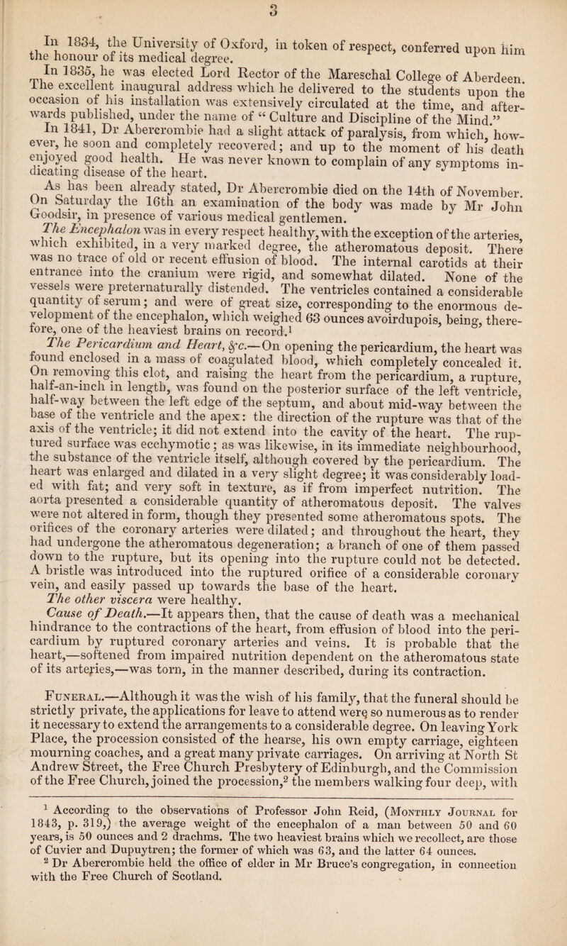 the honour of its medical degree. ^ In 1835, he was elected Lord Rector of the Mareschal College of Aberdeen ihe excellent inaugural address which he delivered to the students upon the occasion of his installation was extensively circulated at the time, and after¬ wards published, under the name of “ Culture and Discipline of the Mind ” In 1841, Dr Abercrombie had a slight attack of paralysis, from which,*how- ever, he soon and completely recovered; and up to the moment of his death enjoyed good health. He was never known to complain of any symptoms in¬ dicating disease of the heart. ^ As has been already stated. Dr Abercrombie died on the 14th of November On Saturday the 16th an examination of the body was made by Mr John (joodsir, in presence of various medical gentlemen. The Encephalon was in every respect healthy, with the exception of the arteries which exhibited, in a very marked degree, the atheromatous deposit. There was no trace of old or recent effusion of blood. The internal carotids at their entrance into the cranium were rigid, and somewhat dilated. None of the vessels were preternaturally distended. The ventricles contained a considerable quantity of serum; and were of great size, corresponding to the enormous de¬ velopment of the encephalon, which weighed 63 ounces avoirdupois, being, there¬ fore, one of the heaviest brains on record.^ The Pericardium and Heart, ^c.—On opening the pericardium, the heart was ound enclosed in a mass of coagulated blood, which completely concealed it. On removing this clot, and raising the heart from the pericardium, a rupture half-an-inch in length, was found on the posterior surface of the left ventricle half-way between the left edge of the septum, and about mid-way between the base of the ventricle and the apex: the direction of the rupture was that of the axis of the ventricle; it did not extend into the cavity of the heart. The rup¬ tured surface was ecchymotic; as was likewise, in its immediate neighbourhood, the substance of the ventricle itself, although covered by the pericardium. The heart was enlarged and dilated in a very slight degree; it was considerably load¬ ed with fat; and very soft in texture, as if from imperfect nutrition. The aorta presented a considerable quantity of atheromatous deposit. The valves were not altered in form, though they presented some atheromatous spots. The orifices of the coronary arteries were dilated; and throughout the heart, they had undergone the atheromatous degeneration; a branch of one of them passed down to the rupture, but its opening into the rupture could not be detected. A bristle was introduced into the ruptured orifice of a considerable coronary vein, and easily passed up towards the base of the heart. The other viscera were healthy. Cause of Death.—It appears then, that the cause of death was a mechanical hindrance to the contractions of the heart, from effusion of blood into the peri¬ cardium by ruptured coronary arteries and veins. It is probable that the heart,—softened from impaired nutrition dependent on the atheromatous state of its arteries,—was torn, in the manner described, during its contraction. Funeral.—Although it was the wish of his family, that the funeral should be strictly private, the applications for leave to attend wer^ so numerous as to render it necessary to extend the arrangements to a considerable degree. On leaving York Place, the procession consisted of the hearse, his own empty carriage, eighteen mourning coaches, and a great many private carriages. On arriving at North St Andrew Street, the Free Church Presbytery of Edinburgh, and the Commission of the Free Church, joined the procession,^ the members walking four deep, with ^ According to the observations of Professor John Reid, (Monthly Journal for 1843, p. 319,) the average weight of the encephalon of a man between 50 and 60 years, is 50 ounces and 2 drachms. The two heaviest brains which we recollect, are those of Cuvier and Dupuytren; the former of which was 63, and the latter 64 ounces. ^ Dr Abercrombie held the office of elder in Mr Bruce’s congregation, in connection with the Free Church of Scotland.