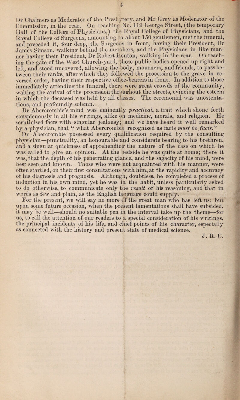 Dr Chalmers as Moderator of tlie Freshjtery, and Mr Grey as Moderator of the Commission, in the rear. On reaching No. 119 George Street, (the temporary Hall of the College of Physicians,) the Royal College of Physicians, and the Royal College of Surgeons, amounting to about 150 gentlemen, met the funeral, and preceded it, four deep, the Surgeons in front, having their President, Dr James Simson, walking behind the members, and the Physicians in like man¬ ner having their President, Dr Robert Renton, walking in the rear. On reach¬ ing the gate of the West Church-yard, those public bodies opened up right and left, and stood uncovered, allowing the body, mourners, and friends, to pass be¬ tween their ranks, after which they followed the procession to the grave in re¬ versed order, having their respective office-bearers in front. In addition to those immediately attending the funeral, there were great crowds of the community, waiting the arrival of the procession throughout the streets, evincing the esteem in which the deceased was held by all classes. The ceremonial was unostenta¬ tious, and profoundly solemn. ! Dr Abercrombie’s mind was eminently practical^ a trait which shone forth conspicuously in all his writings, alike on medicine, morals, and religion. He scrutinised facts with singular jealousy; and we have heard it well remarked by a physician, that what Abercrombie recognized as facts mu&t he factsP Dr Abercrombie possessed every qualification required by the consulting physician—punctuality, an honourable and considerate bearing to his brethren, and a singular quickness of apprehending the nature of the case on which he was called to give an opinion. At the bedside he was quite at home; there it was, that the depth of his penetrating glance, and the sagacity of his mind, were best seen and known. Those who were not acquainted with his manner, w^ere often startled, on their first consultations with him, at the rapidity and accuracy of his diagnosis and prognosis. Although, doubtless, he completed a process of induction in his own mind, yet he was in the habit, unless particularly asked to do otherwise, to communicate only the result of his reasoning, and that in words as few and plain, as the English language could suppl3^ For the present, we will say no more Cf the great man who has left us; but upon some future occasion, when the present lamentations shall have subsided, it may be well—should no suitable pen in the interval take up the theme—for us, to call the attention of our readers to a special consideration of his writings, the principal incidents of his life, and chief points of his character, especially as connected with the history and present state of medical science. J. R. C.