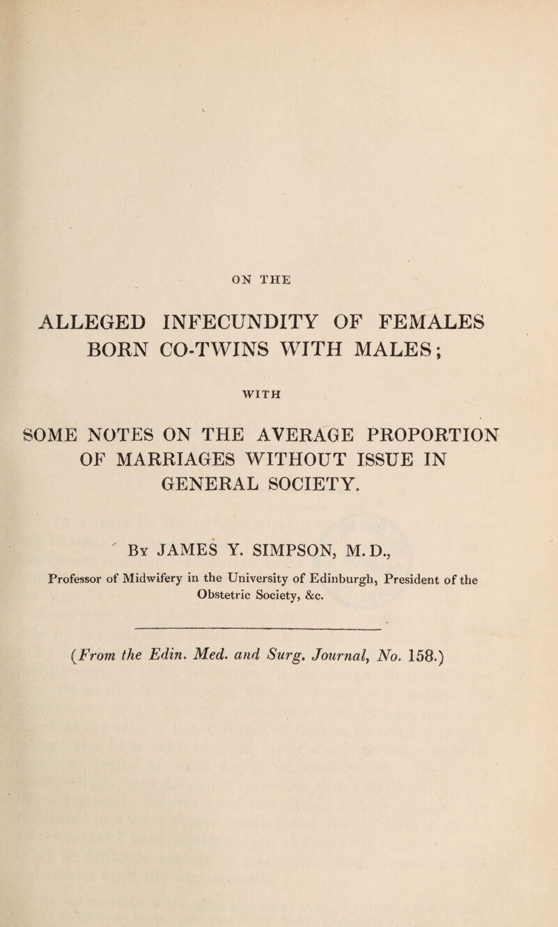 ON THE ALLEGED INFECUNDITY OF FEMALES BORN CO-TWINS WITH MALES; WITH SOME NOTES ON THE AVERAGE PROPORTION OF MARRIAGES WITHOUT ISSUE IN GENERAL SOCIETY. By JAMES Y. SIMPSON, M. D., Professor of Midwifery in the University of Edinburgh, President of the Obstetric Society, &c. (From the Edin. Med. and Surg, Journal} No. 158.)