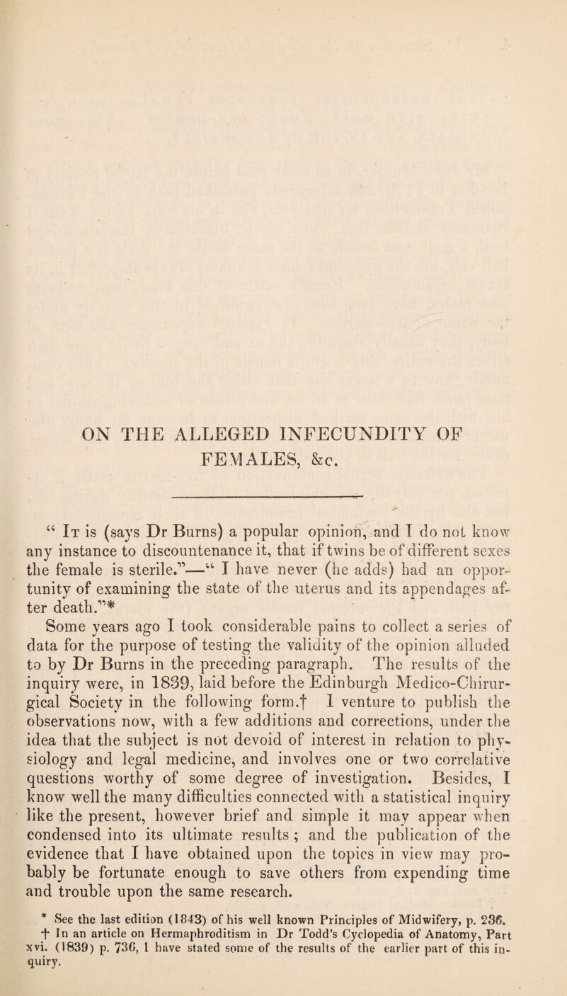 ON THE ALLEGED INFECUNDITY OF FEMALES, &c. “ It is (says Dr Burns) a popular opinion, and I do not know any instance to discountenance it, that if twins be of different sexes the female is sterile.”—“ I have never (he adds) had an oppor¬ tunity of examining the state of the uterus and its appendages af¬ ter death.”* Some years ago I took considerable pains to collect a series of data for the purpose of testing the validity of the opinion alluded to by Dr Burns in the preceding paragraph. The results of the inquiry were, in 1839, laid before the Edinburgh Medico-Cliirur- gical Society in the following form.')' I venture to publish the observations now, with a few additions and corrections, under the idea that the subject is not devoid of interest in relation to phy¬ siology and legal medicine, and involves one or two correlative questions worthy of some degree of investigation. Besides, I know well the many difficulties connected with a statistical inquiry like the present, however brief and simple it may appear when condensed into its ultimate results; and the publication of the evidence that I have obtained upon the topics in view may pro¬ bably be fortunate enough to save others from expending time and trouble upon the same research. * See the last edition (1843) of his well known Principles of Midwifery, p. 236. t la an article on Hermaphroditism in Dr Todd’s Cyclopedia of Anatomy, Part xvi. (1839) p. 736, 1 have stated some of the results of the earlier part of this in¬ quiry.