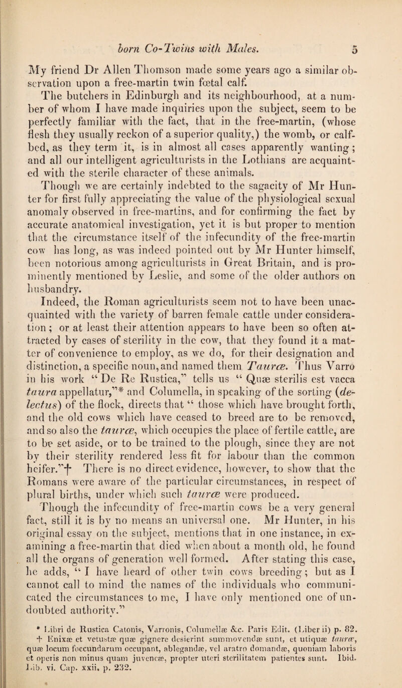 My friend Dr Allen Thomson made some years ago a similar ol> servation upon a free-martin twin foetal calf. The butchers in Edinburgh and its neighbourhood, at a num¬ ber of whom I have made inquiries upon the subject, seem to be perfectly familiar with the fact, that in the free-martin, (whose flesh they usually reckon of a superior quality,) the womb, or calf- bed, as they term it, is in almost all cases apparently wanting; and all our intelligent agriculturists in the Lothians are acquaint¬ ed with the sterile character of these animals. Though we are certainly indebted to the sagacity of Mr Hun¬ ter for first fully appreciating the value of the physiological sexual anomaly observed in free-martins, and for confirming the fact by accurate anatomical investigation, yet it is but proper to mention that the circumstance itself of the infecundity of the free-martin cow has long, as was indeed pointed out by Mr Hunter himself, been notorious among agriculturists in Great Britain, and is pro¬ minently mentioned by Leslie, and some of the older authors on husbandry. Indeed, the Roman agriculturists seem not to have been unac¬ quainted with the variety of barren female cattle under considera¬ tion ; or at least their attention appears to have been so often at¬ tracted by cases of sterility in the cow, that they found it a mat¬ ter of convenience to employ, as we do, for their designation and distinction, a specific noun,and named them Taurce. 'Thus Varro in his work u De Re Rustica,” tells us “ Quae sterilis est vacca taura appellator,”* and Columella, in speaking of the sorting (de¬ lectus) of the flock, directs that “ those which have brought forth, and the old cows which have ceased to breed are to be removed, and so also the taurce, which occupies the place of fertile cattle, are to be set aside, or to be trained to the plough, since they are not by their sterility rendered less fit for labour than the common heifer.”*f* There is no direct evidence, however, to show that the Romans were aware of the particular circumstances, in respect of plural births, under which such taurce were produced. Though the infecundity of free-martin cows be a very general fact, still it is by no means an universal one. Mr Hunter, in his original essay on the subject, mentions that in one instance, in ex¬ amining a free-martin that died when about a month old, he found all the organs of generation well formed. After stating this case, he adds, u I have heard of other twin cows breeding; but as I cannot call to mind the names of the individuals who communi¬ cated the circumstances tome, I have only mentioned one of un¬ doubted authority.” * Libri de Rustica Catonis, Varronis, Columellas &c. Paris Edit. (Liber ii) p. (12. + K nix as et vetusta? qua; gignere desierint summovendse sunt, et utiquae taura?, quae locum foecuhdarum occupant, ablegandae, vel aratro domanda;, quoniam laboris et operis non minus quam juvencas, propter uteri sterilitatem patientes sunt. Ibid. Lib. vi. Cap. xxii, p. 2112.