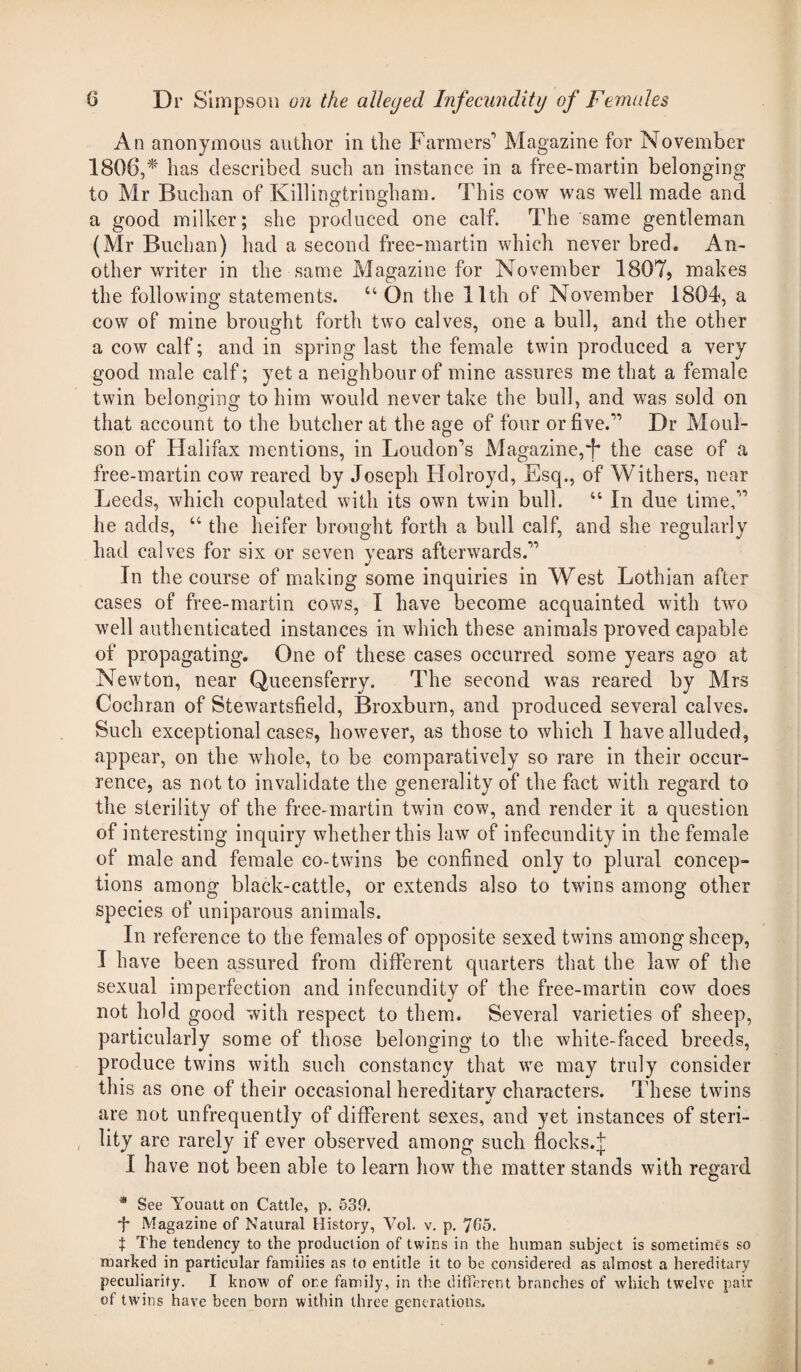 An anonymous author in the Farmers1 Magazine for November 1806,* has described such an instance in a free-martin belonging to Mr Buchan of Killingtringham. This cow was well made and a good milker; she produced one calf. The same gentleman (Mr Buchan) had a second free-martin which never bred. An¬ other writer in the same Magazine for November 1807, makes the following statements. u On the 11th of November 1804, a cow of mine brought forth two calves, one a bull, and the other a cow calf; and in spring last the female twin produced a very good male calf; yet a neighbour of mine assures me that a female twin belonging to him would never take the bull, and was sold on that account to the butcher at the age of four or five.11 Dr Moul- son of Halifax mentions, in Loudon’s Magazine,F the case of a free-martin cow reared by Joseph Holroyd, Esq., of Withers, near Leeds, which copulated with its own twin bull. “ In due time,11 he adds, “ the heifer brought forth a bull calf, and she regularly had calves for six or seven years afterwards.11 In the course of making some inquiries in West Lothian after cases of free-martin cows, I have become acquainted with two well authenticated instances in which these animals proved capable of propagating. One of these cases occurred some years ago at Newton, near Queensferry. The second was reared by Mrs Cochran of Stewartsfield, Broxburn, and produced several calves. Such exceptional cases, however, as those to which I have alluded, appear, on the whole, to be comparatively so rare in their occur¬ rence, as not to invalidate the generality of the fact with regard to the sterility of the free-martin twin cow, and render it a question of interesting inquiry whether this law of infecundity in the female of male and female co-twins be confined only to plural concep¬ tions among black-cattle, or extends also to twins among other species of uniparous animals. In reference to the females of opposite sexed twins among sheep, I have been assured from different quarters that the law of the sexual imperfection and in fecundity of the free-martin cow does not hold good with respect to them. Several varieties of sheep, particularly some of those belonging to the white-faced breeds, produce twins with such constancy that we may truly consider this as one of their occasional hereditary characters. These twins •J are not unfrequently of different sexes, and yet instances of steri- , lity are rarely if ever observed among such flocks.J I have not been able to learn how the matter stands with regard * See Youatt on Cattle, p. 539. ■f* Magazine of Natural History, Vol. v. p. 765. t The tendency to the production of twins in the human subject is sometimes so marked in particular families as to entitle it to be considered as almost a hereditary peculiarity. I know of one family, in the different branches of which twelve pair of twins have been born within three generations.