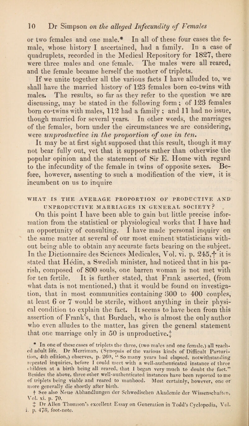 or two females and one male.* In all of these four cases the fe¬ male, whose history I ascertained, had a family. In a case of quadruplets, recorded in the Medical Repository for 1827, there were three males and one female. The males were all reared, and the female became herself the mother of triplets. If we unite together all the various facts I have alluded to, we shall have the married history of 123 females born co-twins with males. The results, so far as they refer to the question wre are discussing, may be stated in the following form; of J23 females born co-twins with males, 112 had a family ; and 11 had no issue, though married for several years. In other words, the marriages of the females, born under the circumstances we are considering, were unproductive in the proportion of one in ten. It may be at first sight supposed that this result, though it may not bear fully out, vet that it supports rather than otherwise the popular opinion and the statement of Sir E. Home with regard to the infecundity of the female in twins of opposite sexes. Be¬ fore, however, assenting to such a modification of the view, it is incumbent on us to inquire WHAT IS THE AVERAGE PROPORTION OF PRODUCTIVE AND UNPRODUCTIVE MARRIAGES IN GENERAL SOCIETY? On this point I have been able to gain but little precise infor¬ mation from the statistical or physiological works that I have had an opportunity of consulting. I have made personal inquiry on the same matter at several of our most eminent statisticians with¬ out being able to obtain any accurate facts bearing on the subject. In the Dictionnaire des Sciences Medicales, Yol. vi. p. 245,*)* it is stated that Hedin, a Swedish minister, had noticed that in his pa¬ rish, composed of 800 souls, one barren woman is not met with for ten fertile. It is further stated, that Frank asserted, (from what data is not mentioned,) that it would be found on investiga¬ tion, that in most communities containing 300 to 400 couples, at least 6 or 7 would be sterile, without anything in their physi¬ cal condition to explain the fact. It seems to have been from this assertion of Frank’s, that Burdach, who is almost the only author who even alludes to the matter, has given the general statement that one marriage only in 50 is unproductive.j * In one of these cases of triplets the three, (two males and one female,) all reach- ed adult life. Dr Merriman, (Synopsis of the various kinds of Difficult Parturi¬ tion, 4th edition,) observes, p. 260, “ So many years had elapsed, notwithstanding repeated inquiries, before I could meet with a well-authenticated instance of three children at a birth being all reared, that I began very much to doubt the fact.” Besides the above, three other well-authenticated instances have been reported tome of triplets being viable and reared to manhood. Most certainly, however, one or more generally die shortly after birth. f See also Noue Abhandlungen der Schwedischen Akademie der Wissenschaft* n, Vol. xi. p. 70. t Dr Allen Thomson’s excellent Essay on Generation in Todd’s Cyclopedia, Vol. i. p. 476, foot-note.