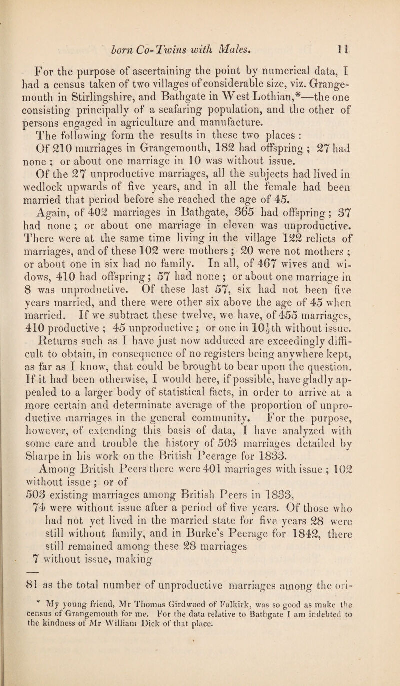 For the purpose of ascertaining the point by numerical data, I had a census taken of two villages of considerable size, viz. Grange¬ mouth in Stirlingshire, and Bathgate in West Lothian,*—the one consisting principally of a seafaring population, and the other of persons engaged in agriculture and manufacture. The following form the results in these two places : Of 210 marriages in Grangemouth, 182 had offspring ; 27 had none ; or about one marriage in 10 was without issue. Of the 27 unproductive marriages, all the subjects had lived in wedlock upwards of five years, and in all the female had been married that period before she reached the age of 45. Again, of 402 marriages in Bathgate, 365 had offspring; 37 had none ; or about one marriage in eleven was unproductive. There were at the same time living in the village 122 relicts of marriages, and of these 102 were mothers ; 20 were not mothers ; or about one in six had no family. In all, of 467 wives and wi¬ dows, 410 had offspring ; 57 had none ; or about one marriage in 8 was unproductive. Of these last 57, six had not been five vears married, and there were other six above the age of 45 when married. If we subtract these twelve, we have, of 455 marriages, 410 productive ; 45 unproductive ; or one in lOJth without issue. Returns such as I have just now adduced are exceedingly diffi¬ cult to obtain, in consequence of no registers being anywhere kept, as far as I know, that could be brought to bear upon the question. If it had been otherwise, I would here, if possible, have gladly ap¬ pealed to a larger body of statistical facts, in order to arrive at a more certain and determinate average of the proportion of unpro¬ ductive marriages in the general community. For the purpose, however, of extending this basis of data, I have analyzed with some care and trouble the history of 503 marriages detailed by Sharpe in his work on the British Peerage for 1833. Among British Peers there were 401 marriages with issue ; 102 without issue ; or of 503 existing marriages among British Peers in 1833, 74 were without issue after a period of five years. Of those who had not yet lived in the married state for five years 28 were still without family, and in Burke's Peerage for 1842, there still remained among these 28 marriages O O 7 without issue, making 81 as the total number of unproductive marriages among the ori- * My young friend, Mr Thomas Girdwood of Falkirk, was so good as make the census of Grangemouth for me. For the data relative to Bathgate I am indebted to the kindness of Mr William Dick of that place.