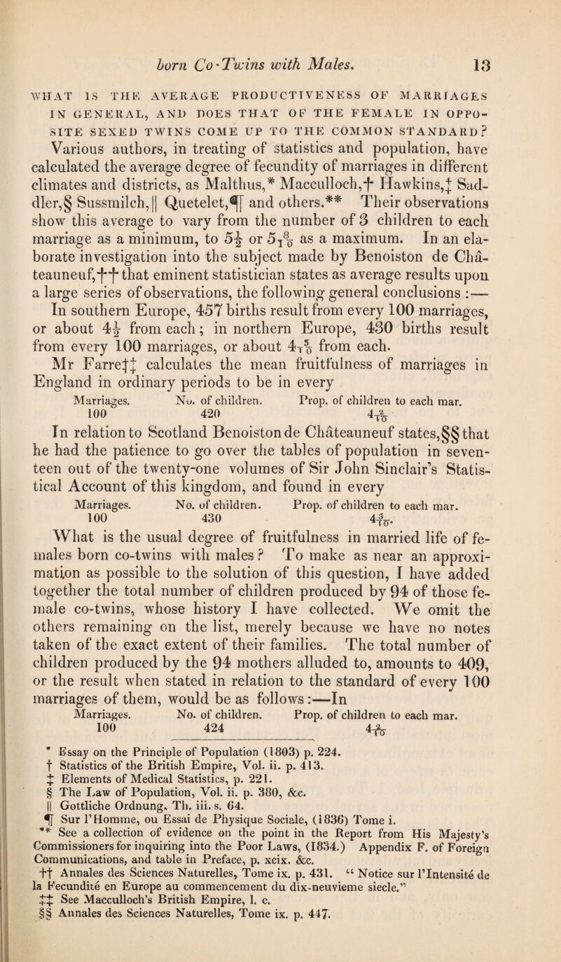 WHAT IS THE AVERAGE PRODUCTIVENESS OF MARRIAGES IN GENERAL, AND DOES THAT OF THE FEMALE IN OPPO¬ SITE SEXED TWINS COME UP TO THE COMMON STANDARD? Various authors, in treating of statistics and population, have calculated the average degree of fecundity of marriages in different climates and districts, as Malthus,* * * § Macculloch,-f- Havvkins,J Sad- dler,§ Sussmilch,|| Quetelet,^| and others.** * * §§ Their observations show this average to vary from the number of 3 children to each marriage as a minimum, to 5^ or 5T8o as a maximum. In an ela¬ borate investigation into the subject made by Benoiston de Cha- teauneuf,*|* j that eminent statistician states as average results upon a large series of observations, the following general conclusions :— In southern Europe, 457 births result from every 100 marriages, or about 4^ from each; in northern Europe, 430 births result from every 100 marriages, or about 4T?) from each. Mr Farre^ calculates the mean fruitfulness of marriages in England in ordinary periods to be in every Marriages. No. of children. Prop, of children to each mar. 100 420 4ta In relation to Scotland Benoiston de Chateauneuf states,§§ that he had the patience to go over the tables of population in seven¬ teen out of the twenty-one volumes of Sir John Sinclair’s Statis¬ tical Account of this kingdom, and found in every Marriages. No. of children. Prop, of children to each mar. 100 430 4-fe. What is the usual degree of fruitfulness in married life of fe¬ males born co-twins with males? To make as near an approxi¬ mation as possible to the solution of this question, I have added together the total number of children produced by 94 of those fe¬ male co-twins, whose history I have collected. We omit the others remaining on the list, merely because we have no notes taken of the exact extent of their families. The total number of children produced by the 94 mothers alluded to, amounts to 409, or the result when stated in relation to the standard of every 100 marriages of them, would be as follows:—In Marriages. No. of children. Prop, of children to each mar. 100 424 4-fo * Essay on the Principle of Population (1803) p. 224. f Statistics of the British Empire, Vol. ii. p. 413. $ Elements of Medical Statistics, p. 221. § The Law of Population, Vol. ii. p. 380, &c. || Gottliche Ordnung, Th. iii. s. 84. Sur P Homme, ou Essai de Physique Sociale, (1836) Tome i. ** See a collection of evidence on the point in the Report from His Majesty’s Commissioners for inquiring into the Poor Laws, (1834.) Appendix F. of Foreign Communications, and table in Preface, p. xcix. &c. ft Annales des Sciences Naturelies, Tome ix. p. 431. “ Notice sur l’Intensite de la Fecundite en Europe au commencement du dix-neuvieme siecle.” ££ See Macculloch’s British Empire, 1. c. §§ Annales des Sciences Naturelies, Tome ix. p. 447.