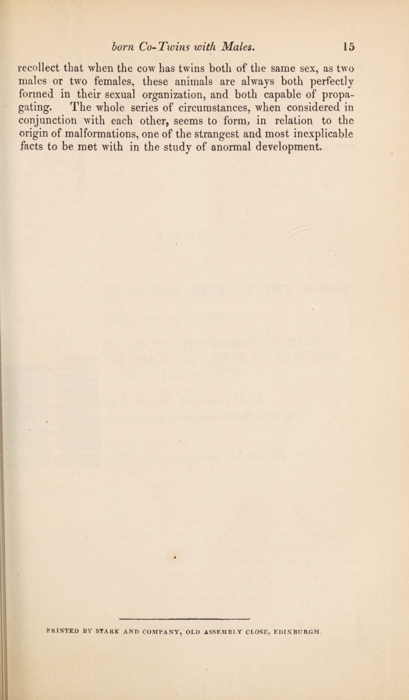 recollect that when the cow has twins both of the same sex, as two males or two females, these animals are always both perfectly formed in their sexual organization, and both capable of propa¬ gating. The whole series of circumstances, when considered in conjunction with each other, seems to form, in relation to the origin of malformations, one of the strangest and most inexplicable facts to be met with in the study of anormal development. PRINTED BV STARK AND COMPANY, OLD ASSEMBLY CLOSE, EDINBURGH,