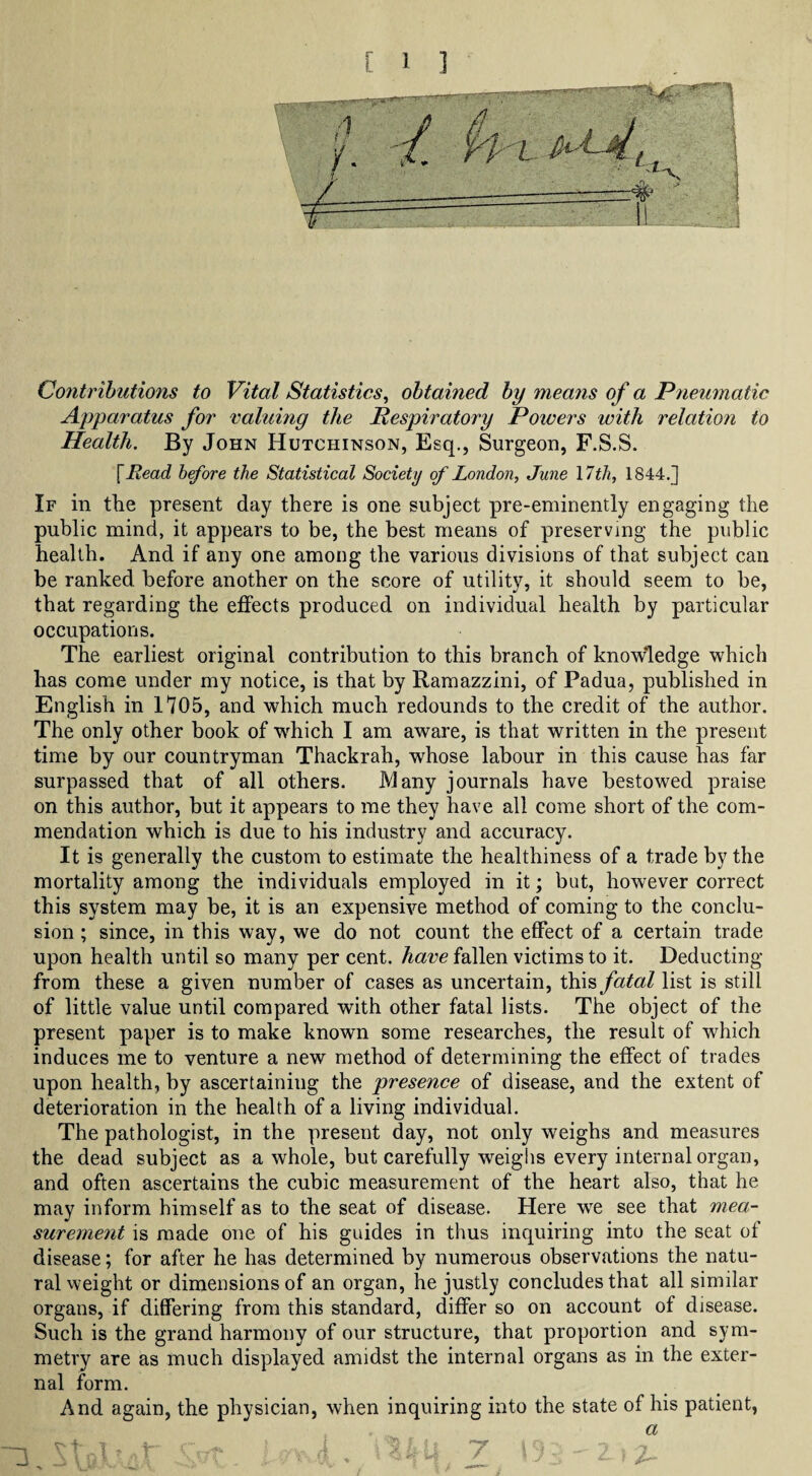 Contributions to Vital Statistics, obtained by means of a Pneumatic Apparatus for valuing the Respiratory Powers with relation to Health. By John Hutchinson, Esq., Surgeon, F.S.S. fHead before the Statistical Society of London, June \7th, 1844.] If in the present day there is one subject pre-eminently engaging the public mind, it appears to be, the best means of preserving the public health. And if any one among the various divisions of that subject can be ranked before another on the score of utility, it should seem to be, that regarding the effects produced on individual health by particular occupations. The earliest original contribution to this branch of knowledge which has come under my notice, is that by Ramazzini, of Padua, published in English in 1705, and which much redounds to the credit of the author. The only other book of which I am aware, is that written in the present time by our countryman Thackrah, whose labour in this cause has far surpassed that of all others. Many journals have bestowed praise on this author, but it appears to me they have all come short of the com¬ mendation which is due to his industry and accuracy. It is generally the custom to estimate the healthiness of a trade by the mortality among the individuals employed in it; but, however correct this system may be, it is an expensive method of coming to the conclu¬ sion ; since, in this way, we do not count the effect of a certain trade upon health until so many per cent, have fallen victims to it. Deducting from these a given number of cases as uncertain, this fatal list is still of little value until compared with other fatal lists. The object of the present paper is to make known some researches, the result of which induces me to venture a new method of determining the effect of trades upon health, by ascertaining the presence of disease, and the extent of deterioration in the health of a living individual. The pathologist, in the present day, not only weighs and measures the dead subject as a whole, but carefully weighs every internal organ, and often ascertains the cubic measurement of the heart also, that he may inform himself as to the seat of disease. Here we see that mea- surement is made one of his guides in thus inquiring into the seat of disease; for after he has determined by numerous observations the natu¬ ral weight or dimensions of an organ, he justly concludes that all similar organs, if differing from this standard, differ so on account of disease. Such is the grand harmony of our structure, that proportion and sym¬ metry are as much displayed amidst the internal organs as in the exter¬ nal form. And again, the physician, when inquiring into the state of his patient,